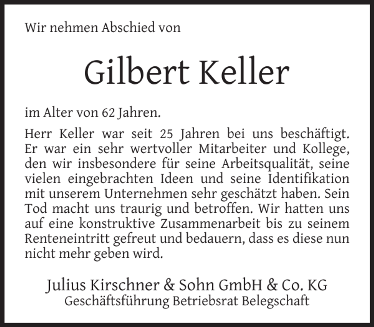 <p>Wir nehmen Abschied von</p><p>Gilbert Keller<br />im Alter von 62 Jahren.<br />Herr Keller war seit 25 Jahren bei uns beschäftigt.<br />Er war ein sehr wertvoller Mitarbeiter und Kollege,<br />den wir insbesondere für seine Arbeitsqualität, seine<br />vielen eingebrachten Ideen und seine Identiﬁkation<br />mit unserem Unternehmen sehr geschätzt haben. Sein<br />Tod macht uns traurig und betroffen. Wir hatten uns<br />auf eine konstruktive Zusammenarbeit bis zu seinem<br />Renteneintritt gefreut und bedauern, dass es diese nun<br />nicht mehr geben wird.</p><p>Julius Kirschner &amp; Sohn GmbH &amp; Co. KG<br />Geschäftsführung Betriebsrat Belegschaft</p>