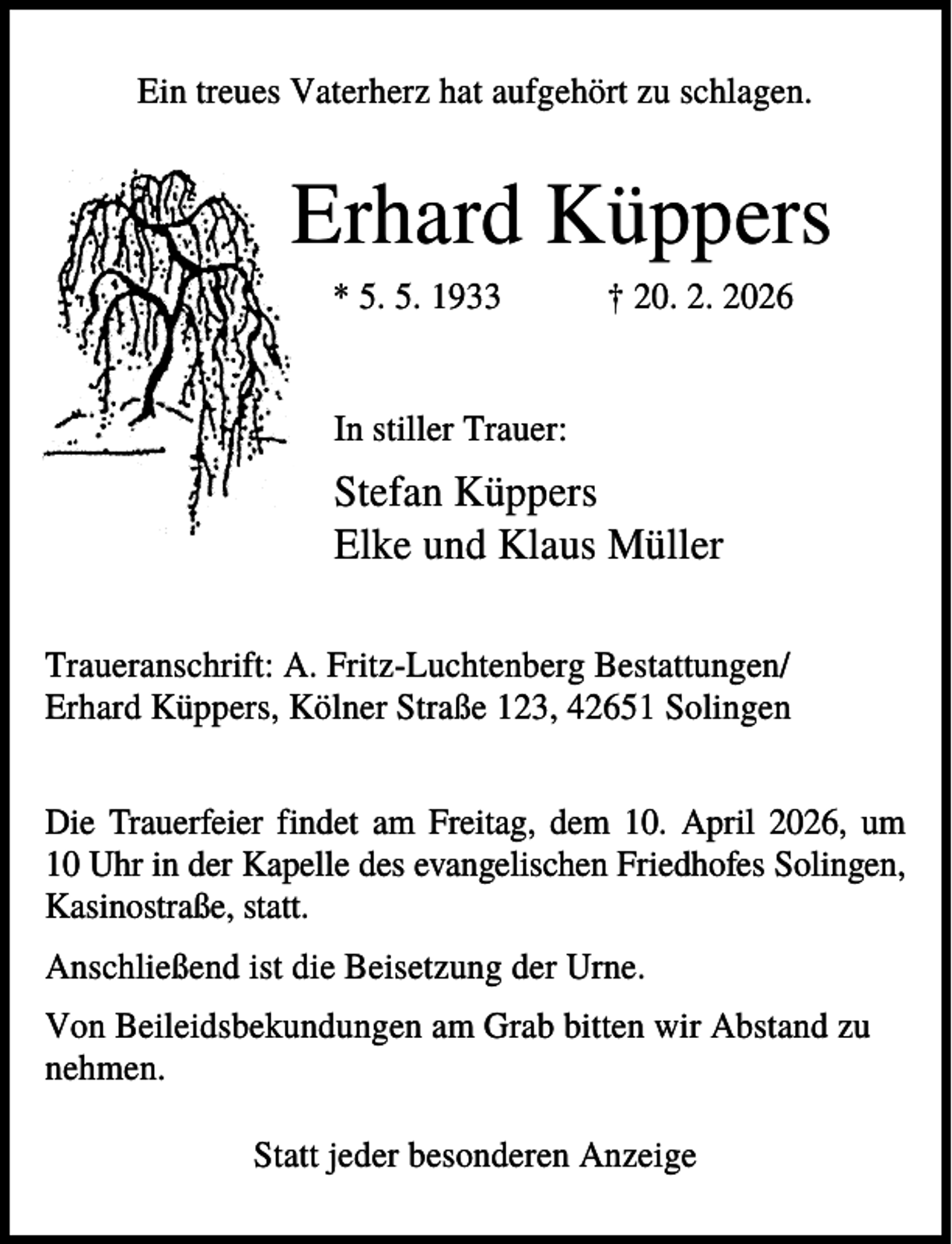 <p>Ein treues Vaterherz hat aufgehört zu schlagen.</p><p>Erhard Küppers<br />* 5. 5. 1933</p><p>† 20. 2. 2026</p><p>In stiller Trauer:</p><p>Stefan Küppers<br />Elke und Klaus Müller<br />Traueranschrift: A. Fritz-Luchtenberg Bestattungen/<br />Erhard Küppers, Kölner Straße 123, 42651 Solingen<br />Die Trauerfeier findet am Freitag, dem 10. April 2026, um<br />10 Uhr in der Kapelle des evangelischen Friedhofes Solingen,<br />Kasinostraße, statt.<br />Anschließend ist die Beisetzung der Urne.<br />Von Beileidsbekundungen am Grab bitten wir Abstand zu<br />nehmen.<br />Statt jeder besonderen Anzeige</p>