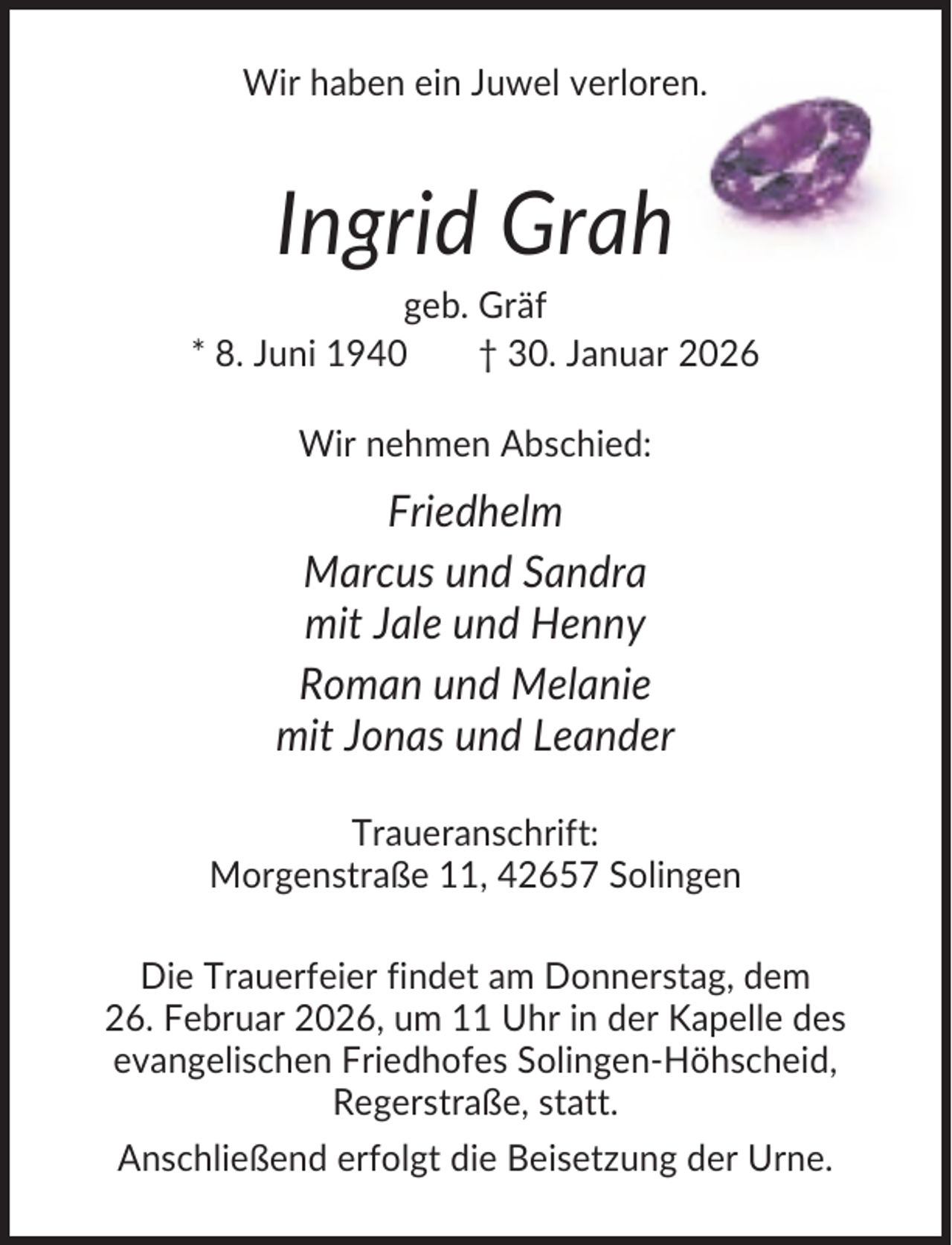 <p>Wir haben ein Juwel verloren.</p><p>Ingrid Grah<br />geb. Gräf<br />* 8. Juni 1940<br />† 30. Januar 2026<br />Wir nehmen Abschied:</p><p>Friedhelm<br />Marcus und Sandra<br />mit Jale und Henny<br />Roman und Melanie<br />mit Jonas und Leander<br />Traueranschrift:<br />Morgenstraße 11, 42657 Solingen<br />Die Trauerfeier findet am Donnerstag, dem<br />26. Februar 2026, um 11 Uhr in der Kapelle des<br />evangelischen Friedhofes Solingen-Höhscheid,<br />Regerstraße, statt.<br />Anschließend erfolgt die Beisetzung der Urne.</p>