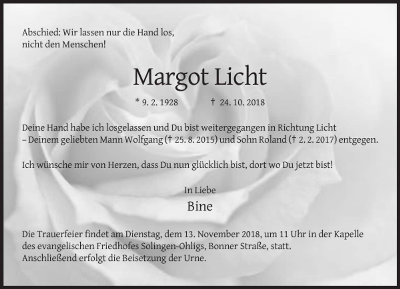 <p>Abschied: Wir lassen nur die Hand los,<br />nicht den Menschen!</p><p>Margot Licht<br />* 9. 2. 1928</p><p>† 24. 10. 2018</p><p>Deine Hand habe ich losgelassen und Du bist weitergegangen in Richtung Licht<br />– Deinem geliebten Mann Wolfgang († 25. 8. 2015) und Sohn Roland († 2. 2. 2017) entgegen.<br />Ich wünsche mir von Herzen, dass Du nun glücklich bist, dort wo Du jetzt bist!<br />In Liebe</p><p>Bine<br />Die Trauerfeier findet am Dienstag, dem 13. November 2018, um 11 Uhr in der Kapelle<br />des evangelischen Friedhofes Solingen-Ohligs, Bonner Straße, statt.<br />Anschließend erfolgt die Beisetzung der Urne.</p>