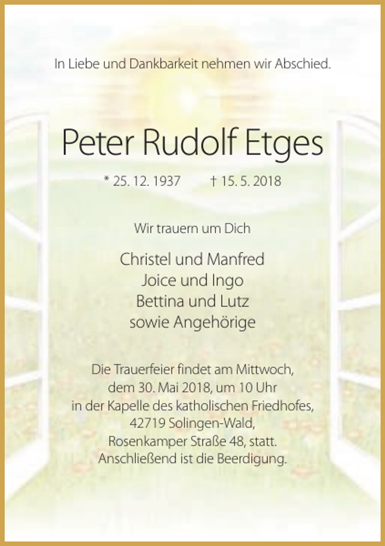 <p>In Liebe und Dankbarkeit nehmen wir Abschied.</p><p>Peter Rudolf Etges<br />* 25. 12. 1937</p><p>† 15. 5. 2018</p><p>Wir trauern um Dich</p><p>Christel und Manfred<br />Joice und Ingo<br />Bettina und Lutz<br />sowie Angehörige<br />Die Trauerfeier findet am Mittwoch,<br />dem 30. Mai 2018, um 10 Uhr<br />in der Kapelle des katholischen Friedhofes,<br />42719 Solingen-Wald,<br />Rosenkamper Straße 48, statt.<br />Anschließend ist die Beerdigung.</p>