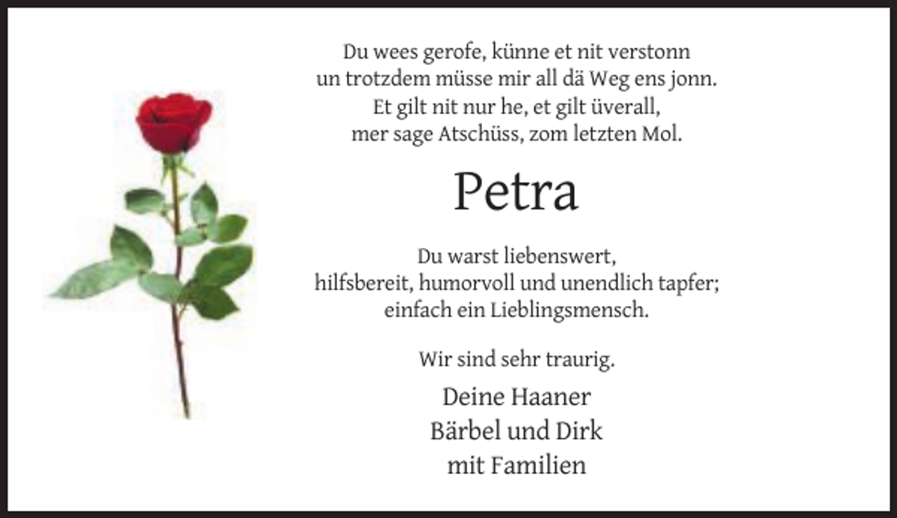 <p>Du wees gerofe, künne et nit verstonn<br />un trotzdem müsse mir all dä Weg ens jonn.<br />Et gilt nit nur he, et gilt üverall,<br />mer sage Atschüss, zom letzten Mol.</p><p>Petra<br />Du warst liebenswert,<br />hilfsbereit, humorvoll und unendlich tapfer;<br />einfach ein Lieblingsmensch.<br />Wir sind sehr traurig.</p><p>Deine Haaner<br />Bärbel und Dirk<br />mit Familien</p>