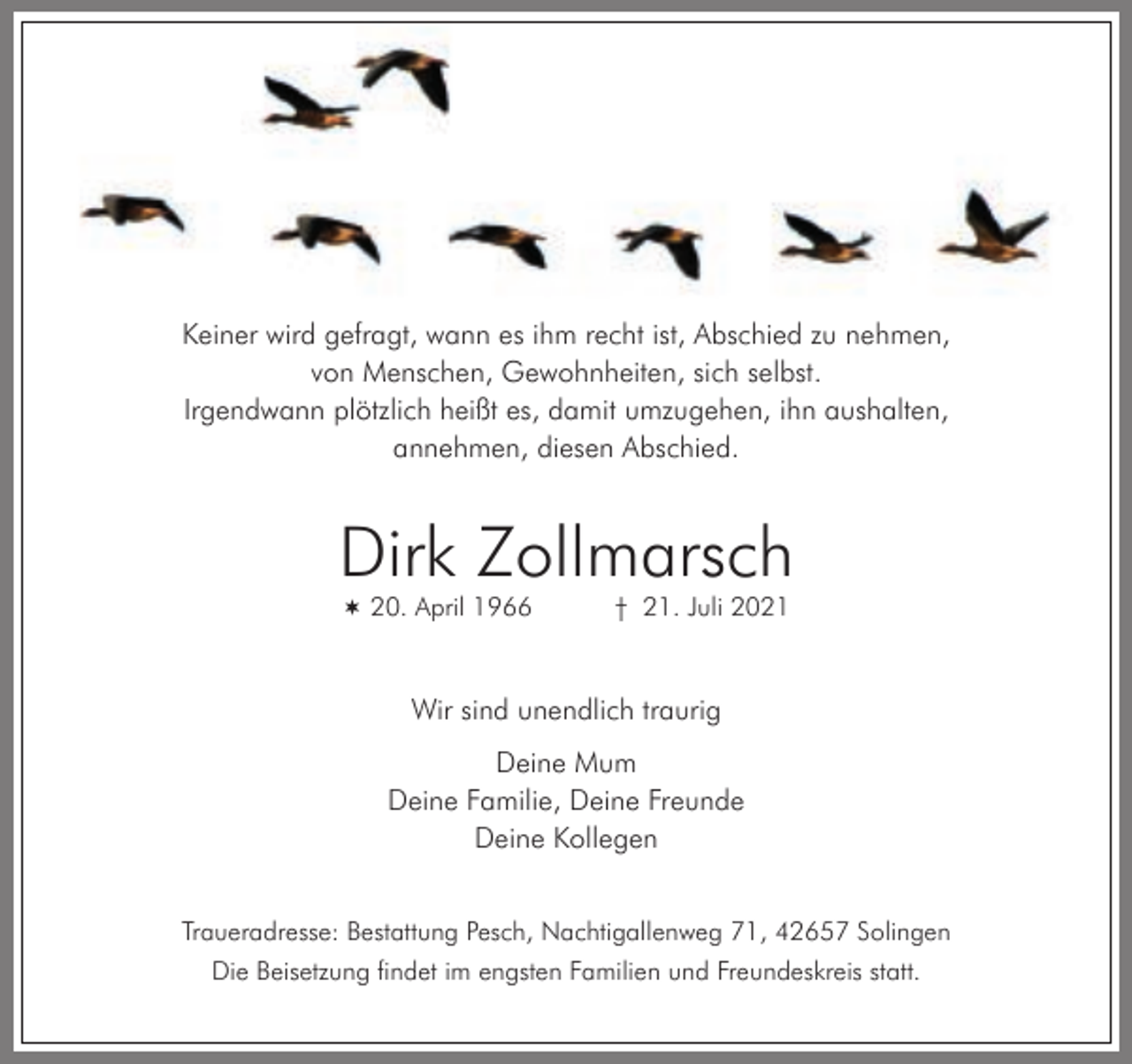 <p>Keiner wird gefragt, wann es ihm recht ist, Abschied zu nehmen,<br />von Menschen, Gewohnheiten, sich selbst.<br />Irgendwann plötzlich heißt es, damit umzugehen, ihn aushalten,<br />annehmen, diesen Abschied.</p><p>Dirk Zollmarsch<br /> 20. April 1966</p><p>† 21. Juli 2021</p><p>Wir sind unendlich traurig<br />Deine Mum<br />Deine Familie, Deine Freunde<br />Deine Kollegen<br />Traueradresse: Bestattung Pesch, Nachtigallenweg 71, 42657 Solingen<br />Die Beisetzung findet im engsten Familien und Freundeskreis statt.</p>