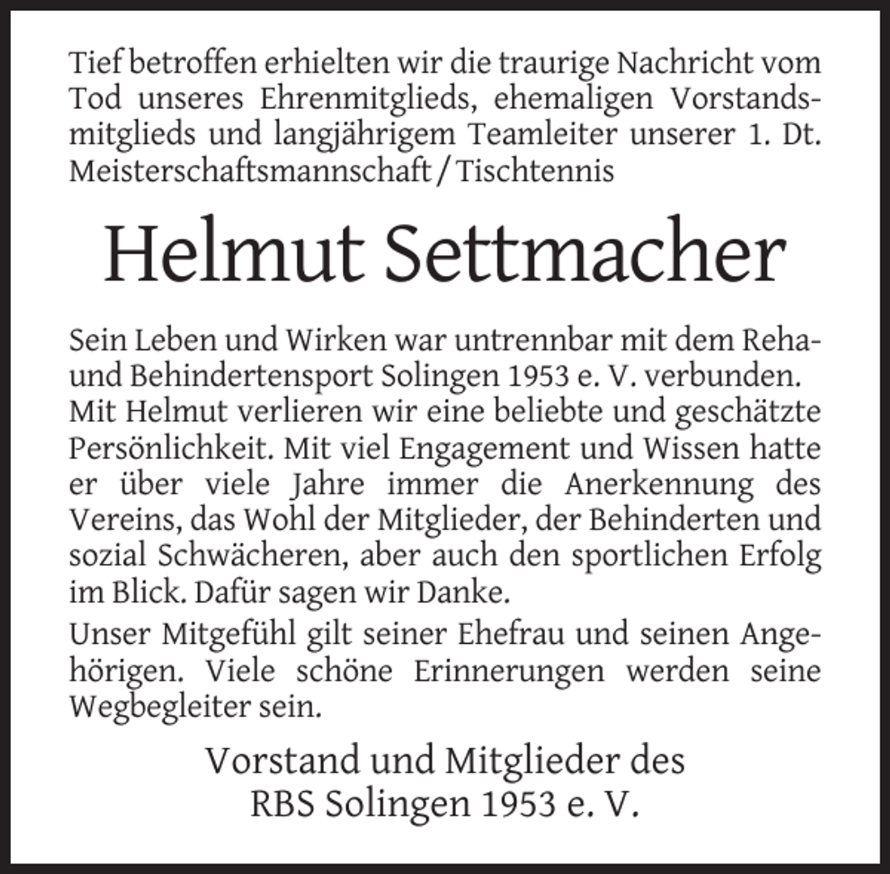 <p>Tief betroffen erhielten wir die traurige Nachricht vom<br />Tod unseres Ehrenmitglieds, ehemaligen Vorstandsmitglieds und langjährigem Teamleiter unserer 1. Dt.<br />Meisterschaftsmannschaft / Tischtennis</p><p>Helmut Settmacher<br />Sein Leben und Wirken war untrennbar mit dem Rehaund Behindertensport Solingen 1953 e. V. verbunden.<br />Mit Helmut verlieren wir eine beliebte und geschätzte<br />Persönlichkeit. Mit viel Engagement und Wissen hatte<br />er über viele Jahre immer die Anerkennung des<br />Vereins, das Wohl der Mitglieder, der Behinderten und<br />sozial Schwächeren, aber auch den sportlichen Erfolg<br />im Blick. Dafür sagen wir Danke.<br />Unser Mitgefühl gilt seiner Ehefrau und seinen Angehörigen. Viele schöne Erinnerungen werden seine<br />Wegbegleiter sein.</p><p>Vorstand und Mitglieder des<br />RBS Solingen 1953 e. V.</p>