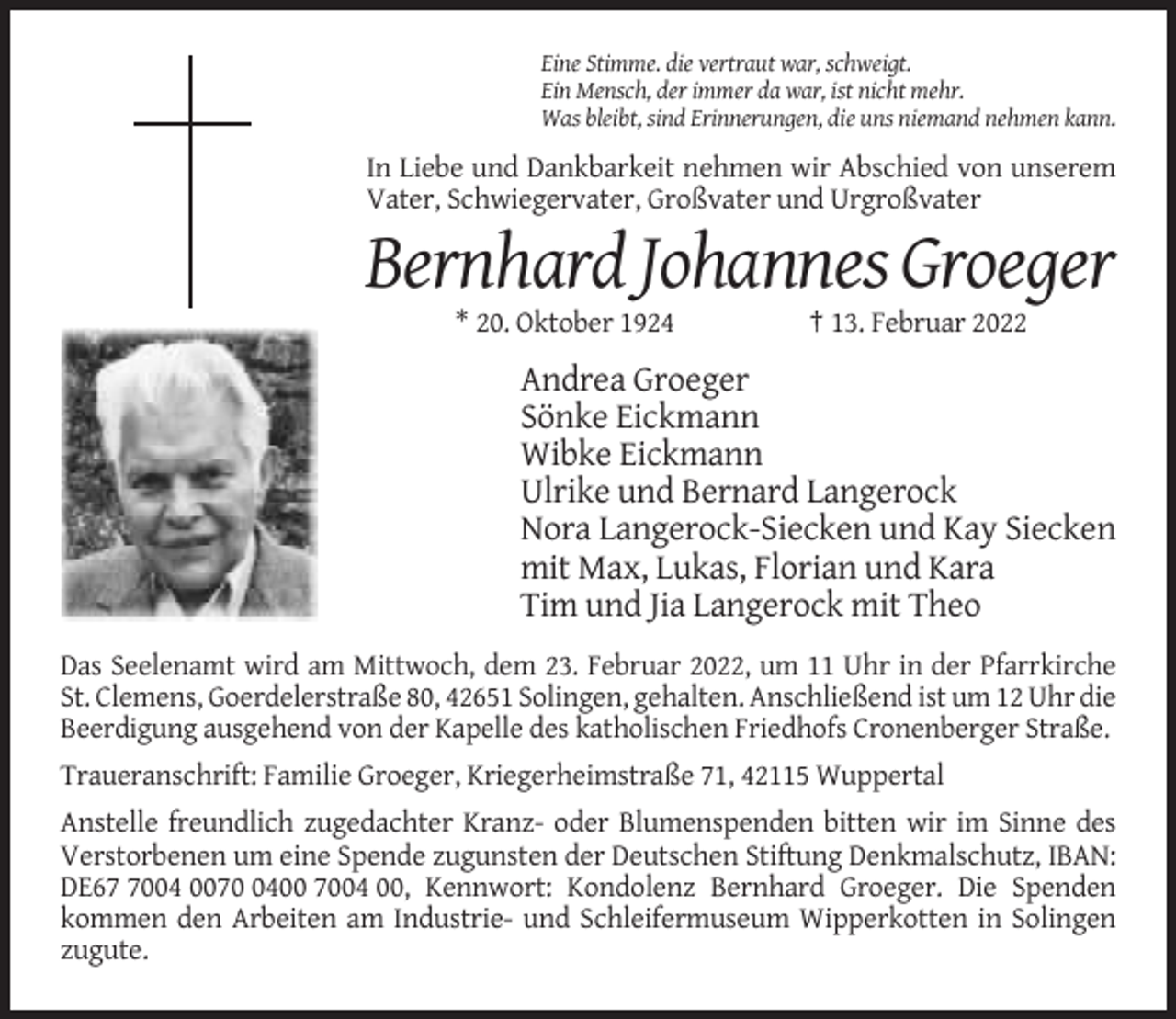 <p>Eine Stimme. die vertraut war, schweigt.<br />Ein Mensch, der immer da war, ist nicht mehr.<br />Was bleibt, sind Erinnerungen, die uns niemand nehmen kann.</p><p>In Liebe und Dankbarkeit nehmen wir Abschied von unserem<br />Vater, Schwiegervater, Großvater und Urgroßvater</p><p>Bernhard Johannes Groeger<br />* 20. Oktober 1924</p><p>† 13. Februar 2022</p><p>Andrea Groeger<br />Sönke Eickmann<br />Wibke Eickmann<br />Ulrike und Bernard Langerock<br />Nora Langerock-Siecken und Kay Siecken<br />mit Max, Lukas, Florian und Kara<br />Tim und Jia Langerock mit Theo<br />Das Seelenamt wird am Mittwoch, dem 23. Februar 2022, um 11 Uhr in der Pfarrkirche<br />St. Clemens, Goerdelerstraße 80, 42651 Solingen, gehalten. Anschließend ist um 12 Uhr die<br />Beerdigung ausgehend von der Kapelle des katholischen Friedhofs Cronenberger Straße.<br />Traueranschrift: Familie Groeger, Kriegerheimstraße 71, 42115 Wuppertal<br />Anstelle freundlich zugedachter Kranz- oder Blumenspenden bitten wir im Sinne des<br />Verstorbenen um eine Spende zugunsten der Deutschen Stiftung Denkmalschutz, IBAN:<br />DE6004 007400 7004 00, Kennwort: Kondolenz Bernhard Groeger. Die Spenden<br />kommen den Arbeiten am Industrie- und Schleifermuseum Wipperkotten in Solingen<br />zugute.</p>