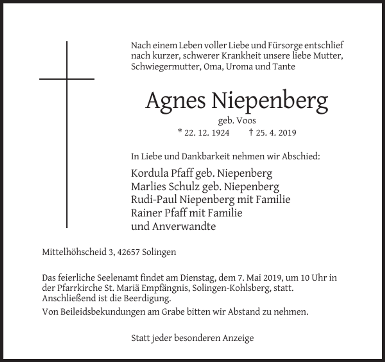 <p>Nach einem Leben voller Liebe und Fürsorge entschlief<br />nach kurzer, schwerer Krankheit unsere liebe Mutter,<br />Schwiegermutter, Oma, Uroma und Tante</p><p>Agnes Niepenberg<br />geb. Voos<br />* 22. 12. 1924<br />† 25. 4. 2019<br />In Liebe und Dankbarkeit nehmen wir Abschied:</p><p>Kordula Pfaff geb. Niepenberg<br />Marlies Schulz geb. Niepenberg<br />Rudi-Paul Niepenberg mit Familie<br />Rainer Pfaff mit Familie<br />und Anverwandte<br />Mittelhöhscheid 3, 42657 Solingen<br />Das feierliche Seelenamt findet am Dienstag, dem 7. Mai 2019, um 10 Uhr in<br />der Pfarrkirche St. Mariä Empfängnis, Solingen-Kohlsberg, statt.<br />Anschließend ist die Beerdigung.<br />Von Beileidsbekundungen am Grabe bitten wir Abstand zu nehmen.<br />Statt jeder besonderen Anzeige</p>