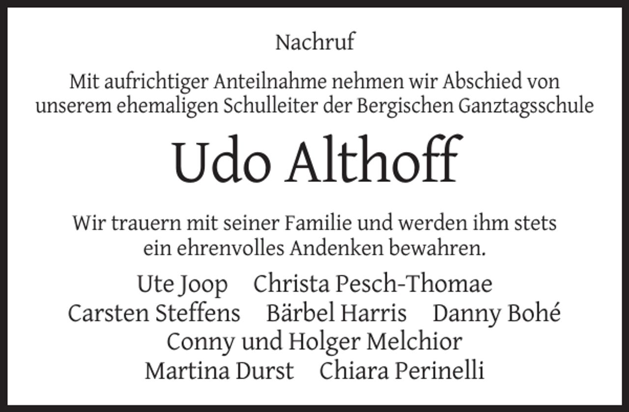 <p>Nachruf<br />Mit aufrichtiger Anteilnahme nehmen wir Abschied von<br />unserem ehemaligen Schulleiter der Bergischen Ganztagsschule</p><p>Udo Althoff<br />Wir trauern mit seiner Familie und werden ihm stets<br />ein ehrenvolles Andenken bewahren.</p><p>Ute Joop Christa Pesch-Thomae<br />Carsten Steffens Bärbel Harris Danny Bohé<br />Conny und Holger Melchior<br />Martina Durst Chiara Perinelli</p>