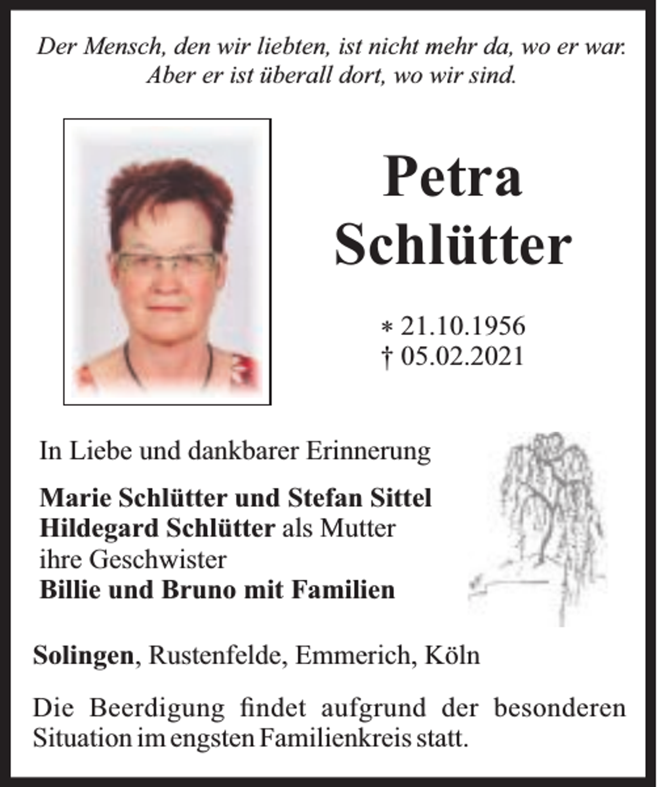 <p>Der Mensch, den wir liebten, ist nicht mehr da, wo er war.<br />Aber er ist überall dort, wo wir sind.</p><p>Petra<br />Schlütter<br />* 21.10.1956<br />† 05.02.2021<br />In Liebe und dankbarer Erinnerung<br />Marie Schlütter und Stefan Sittel<br />Hildegard Schlütter als Mutter<br />ihre Geschwister<br />Billie und Bruno mit Familien<br />Solingen, Rustenfelde, Emmerich, Köln<br />Die Beerdigung ﬁndet aufgrund der besonderen<br />Situation im engsten Familienkreis statt.</p>
