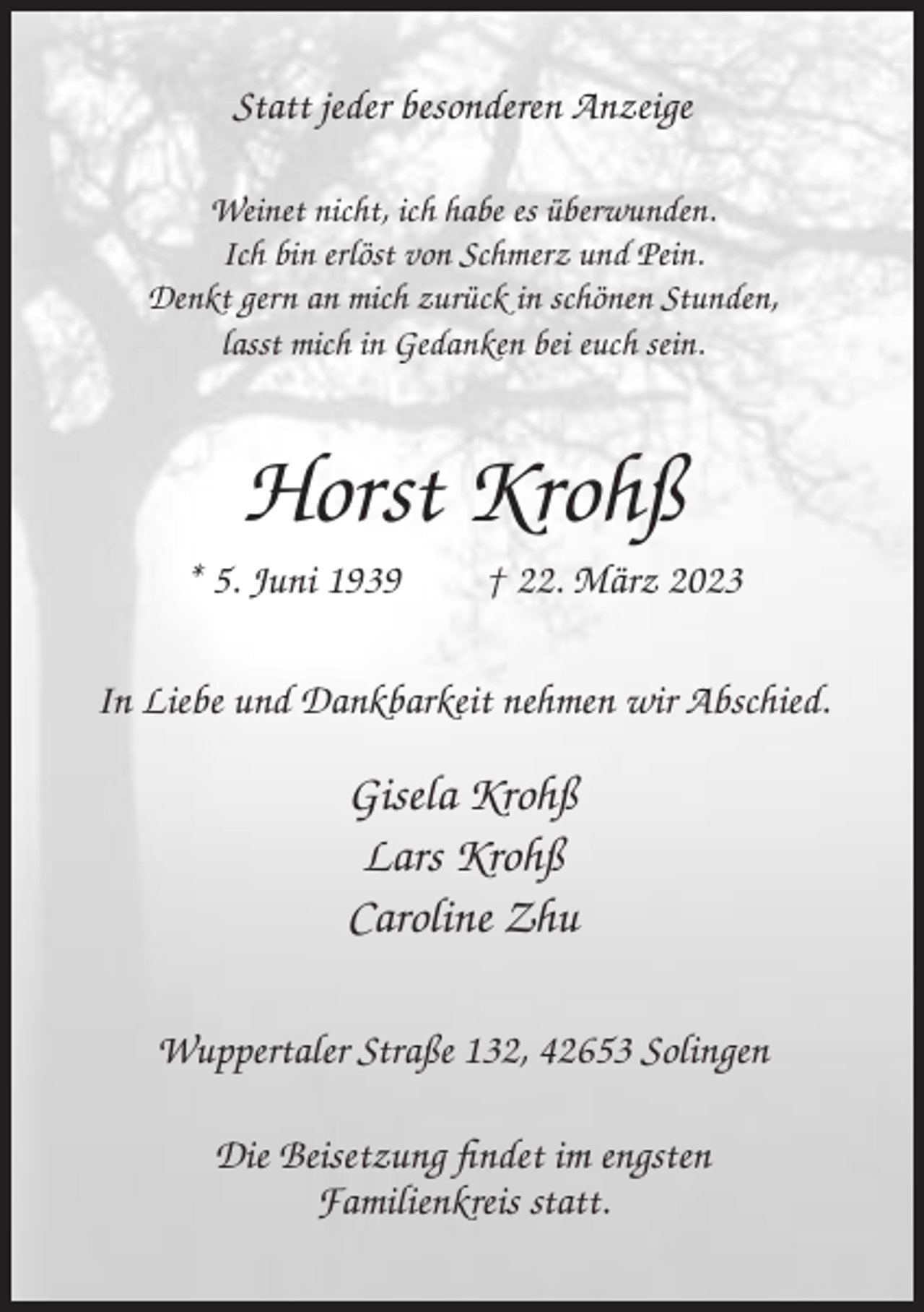 <p>Statt jeder besonderen Anzeige<br />Weinet nicht, ich habe es überwunden.<br />Ich bin erlöst von Schmerz und Pein.<br />Denkt gern an mich zurück in schönen Stunden,<br />lasst mich in Gedanken bei euch sein.</p><p>Horst Krohß<br />* 5. Juni 1939</p><p>† 22. März 2023</p><p>In Liebe und Dankbarkeit nehmen wir Abschied.</p><p>Gisela Krohß<br />Lars Krohß<br />Caroline Zhu<br />Wuppertaler Straße 132, 42653 Solingen<br />Die Beisetzung findet im engsten<br />Familienkreis statt.</p>