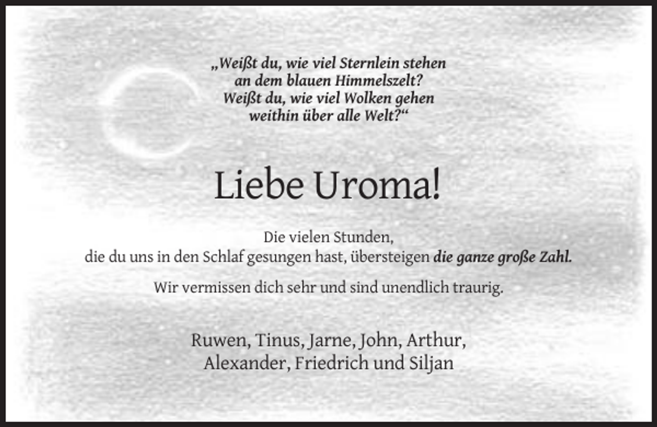 <p>„Weißt du, wie viel Sternlein stehen<br />an dem blauen Himmelszelt?<br />Weißt du, wie viel Wolken gehen<br />weithin über alle Welt?“</p><p>Liebe Uroma!<br />Die vielen Stunden,<br />die du uns in den Schlaf gesungen hast, übersteigen die ganze große Zahl.<br />Wir vermissen dich sehr und sind unendlich traurig.</p><p>Ruwen, Tinus, Jarne, John, Arthur,<br />Alexander, Friedrich und Siljan</p>
