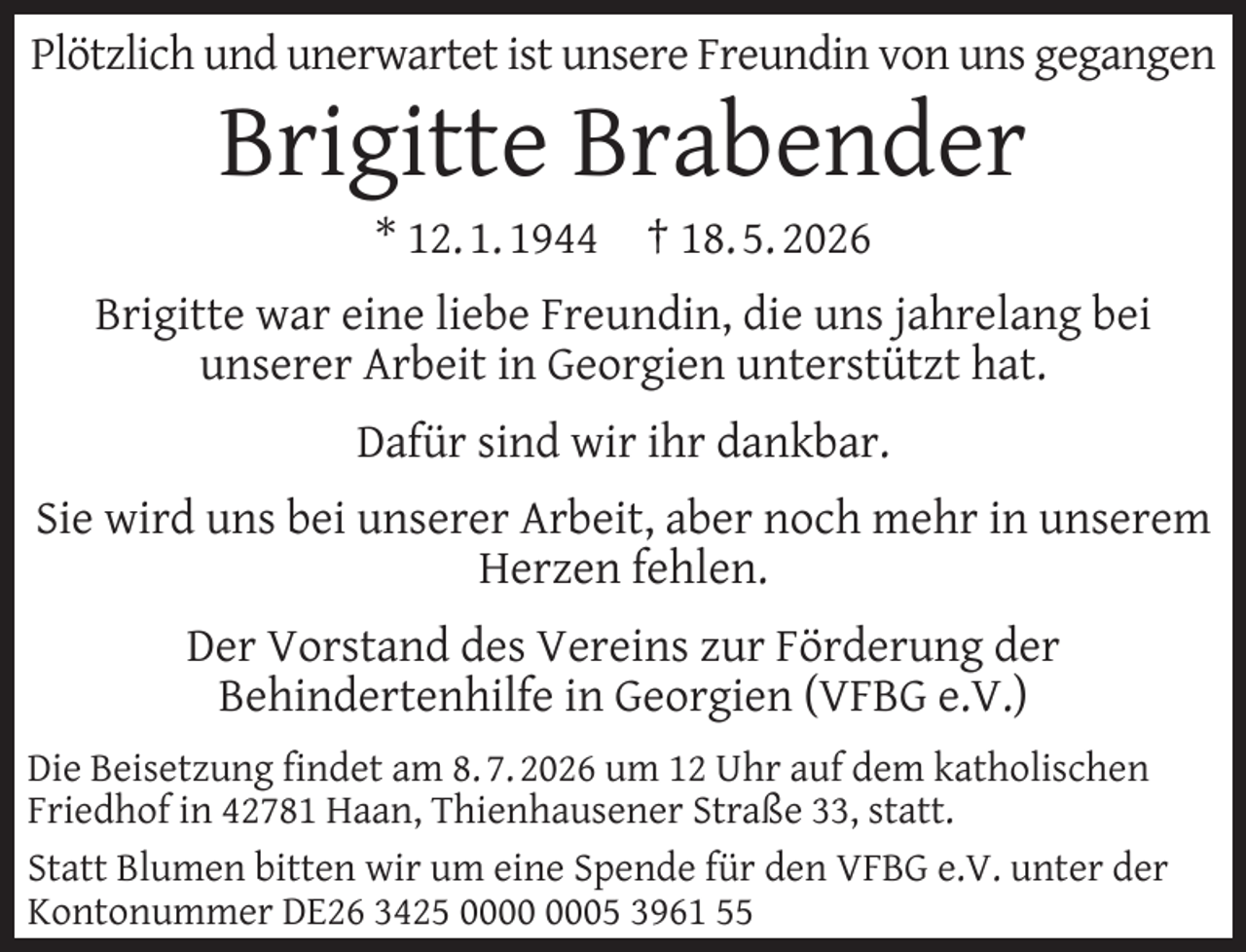 <p>Plötzlich und unerwartet ist unsere Freundin von uns gegangen</p>
<p>Brigitte Brabender<br />* 12. 1. 1944</p>
<p>† 18. 5. 2026</p>
<p>Brigitte war eine liebe Freundin, die uns jahrelang bei<br />unserer Arbeit in Georgien unterstützt hat.<br />Dafür sind wir ihr dankbar.<br />Sie wird uns bei unserer Arbeit, aber noch mehr in unserem<br />Herzen fehlen.<br />Der Vorstand des Vereins zur Förderung der<br />Behindertenhilfe in Georgien (VFBG e.V.)<br />Die Beisetzung ﬁndet am 8. 7. 2026 um 12 Uhr auf dem katholischen<br />Friedhof in 42781 Haan, Thienhausener Straße 33, statt.<br />Statt Blumen bitten wir um eine Spende für den VFBG e.V. unter der<br />Kontonummer DE26 3425 05 3961 55</p>