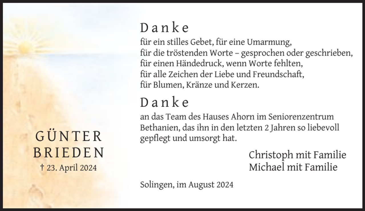 <p>Danke<br />für ein stilles Gebet, für eine Umarmung,<br />für die tröstenden Worte – gesprochen oder geschrieben,<br />für einen Händedruck, wenn Worte fehlten,<br />für alle Zeichen der Liebe und Freundschaft,<br />für Blumen, Kränze und Kerzen.</p><p>Danke</p><p>GÜNTER<br />BRIEDEN</p><p>an das Team des Hauses Ahorn im Seniorenzentrum<br />Bethanien, das ihn in den letzten 2 Jahren so liebevoll<br />gepflegt und umsorgt hat.</p><p>Christoph mit Familie<br />Michael mit Familie</p><p>† 23. April 2024<br />Solingen, im August 2024</p>