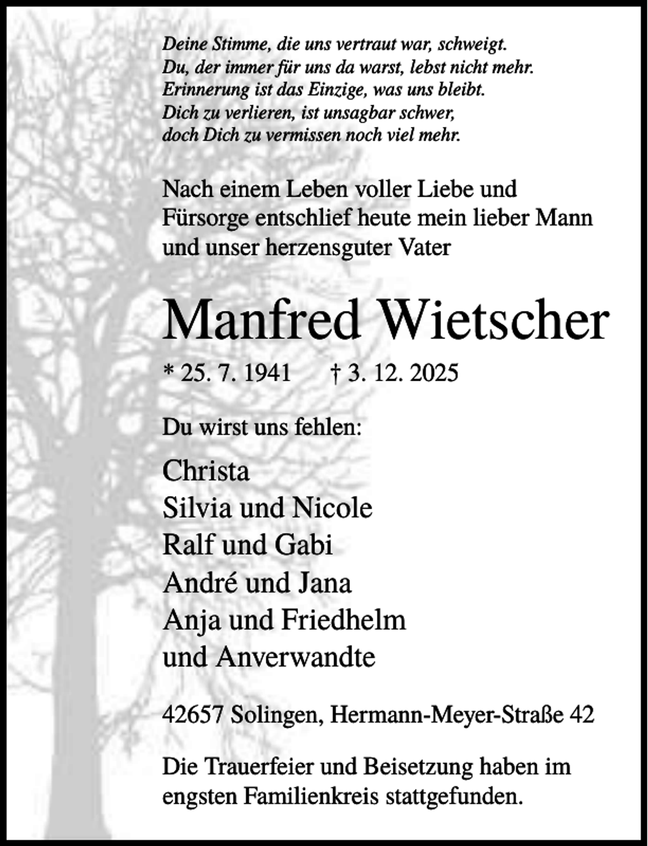 <p>Deine Stimme, die uns vertraut war, schweigt.<br />Du, der immer für uns da warst, lebst nicht mehr.<br />Erinnerung ist das Einzige, was uns bleibt.<br />Dich zu verlieren, ist unsagbar schwer,<br />doch Dich zu vermissen noch viel mehr.</p><p>Nach einem Leben voller Liebe und<br />Fürsorge entschlief heute mein lieber Mann<br />und unser herzensguter Vater</p><p>Manfred Wietscher<br />* 25. 7. 1941</p><p>† 3. 12. 2025</p><p>Du wirst uns fehlen:</p><p>Christa<br />Silvia und Nicole<br />Ralf und Gabi<br />André und Jana<br />Anja und Friedhelm<br />und Anverwandte<br />42657 Solingen, Hermann-Meyer-Straße 42<br />Die Trauerfeier und Beisetzung haben im<br />engsten Familienkreis stattgefunden.</p>