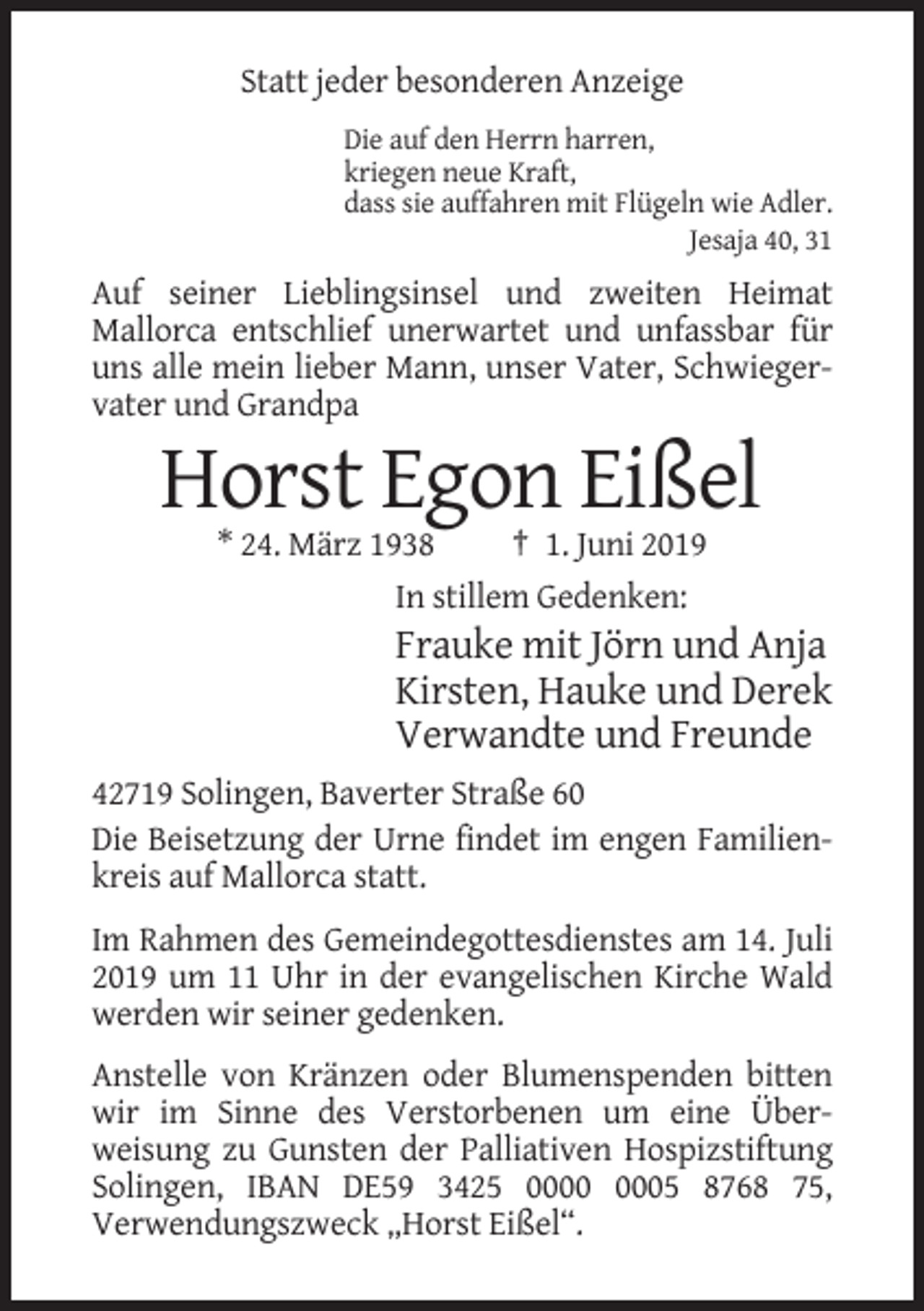 <p>Statt jeder besonderen Anzeige<br />Die auf den Herrn harren,<br />kriegen neue Kraft,<br />dass sie auffahren mit Flügeln wie Adler.<br />Jesaja 40, 31</p><p>Auf seiner Lieblingsinsel und zweiten Heimat<br />Mallorca entschlief unerwartet und unfassbar für<br />uns alle mein lieber Mann, unser Vater, Schwiegervater und Grandpa</p><p>Horst Egon Eißel<br />* 24. März 1938<br />† 1. Juni 2019<br />In stillem Gedenken:</p><p>Frauke mit Jörn und Anja<br />Kirsten, Hauke und Derek<br />Verwandte und Freunde<br />42719 Solingen, Baverter Straße 60<br />Die Beisetzung der Urne findet im engen Familienkreis auf Mallorca statt.<br />Im Rahmen des Gemeindegottesdienstes am 14. Juli<br />2019 um 11 Uhr in der evangelischen Kirche Wald<br />werden wir seiner gedenken.<br />Anstelle von Kränzen oder Blumenspenden bitten<br />wir im Sinne des Verstorbenen um eine Überweisung zu Gunsten der Palliativen Hospizstiftung<br />Solingen, IBAN DE59 3425 05 8768 75,<br />Verwendungszweck „Horst Eißel“.</p>