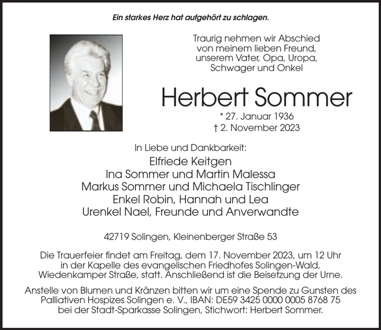 <p>Ein starkes Herz hat aufgehört zu schlagen.</p><p>Traurig nehmen wir Abschied<br />von meinem lieben Freund,<br />unserem Vater, Opa, Uropa,<br />Schwager und Onkel</p><p>Herbert Sommer<br />* 27. Januar 1936<br />† 2. November 2023<br />In Liebe und Dankbarkeit:</p><p>Elfriede Keitgen<br />Ina Sommer und Martin Malessa<br />Markus Sommer und Michaela Tischlinger<br />Enkel Robin, Hannah und Lea<br />Urenkel Nael, Freunde und Anverwandte<br />42719 Solingen, Kleinenberger Straße 53<br />Die Trauerfeier findet am Freitag, dem 17. November 2023, um 12 Uhr<br />in der Kapelle des evangelischen Friedhofes Solingen-Wald,<br />Wiedenkamper Straße, statt. Anschließend ist die Beisetzung der Urne.<br />Anstelle von Blumen und Kränzen bitten wir um eine Spende zu Gunsten des<br />Palliativen Hospizes Solingen e. V., IBAN: DE59 3425 05 8768 75<br />bei der Stadt-Sparkasse Solingen, Stichwort: Herbert Sommer.</p>