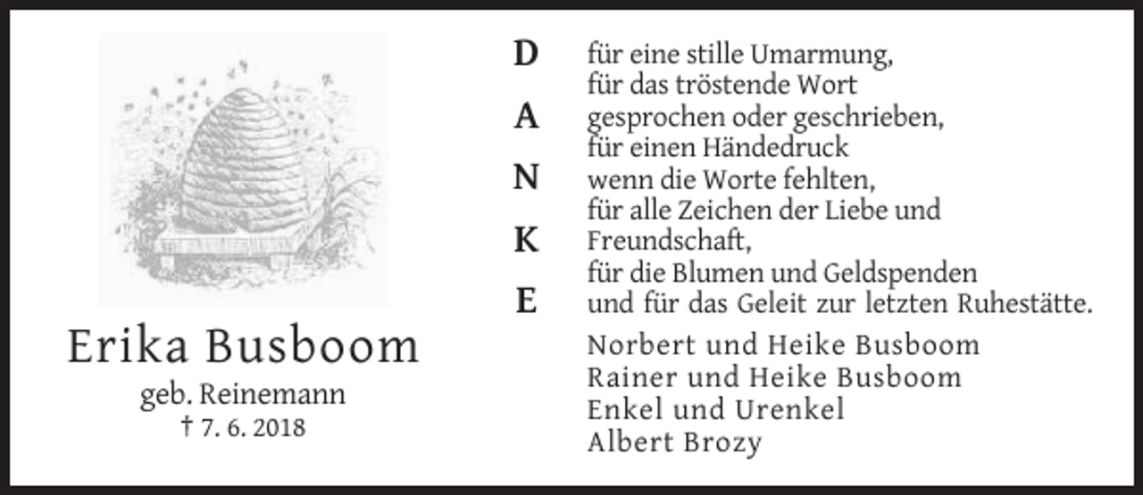 <p>D<br />A<br />N<br />K<br />E</p><p>Erika Busboom<br />geb. Reinemann<br />† 7. 6. 2018</p><p>für eine stille Umarmung,<br />für das tröstende Wort<br />gesprochen oder geschrieben,<br />für einen Händedruck<br />wenn die Worte fehlten,<br />für alle Zeichen der Liebe und<br />Freundschaft,<br />für die Blumen und Geldspenden<br />und für das Geleit zur letzten Ruhestätte.<br />Norbert und Heike Busboom<br />Rainer und Heike Busboom<br />Enkel und Urenkel<br />Albert Brozy</p>