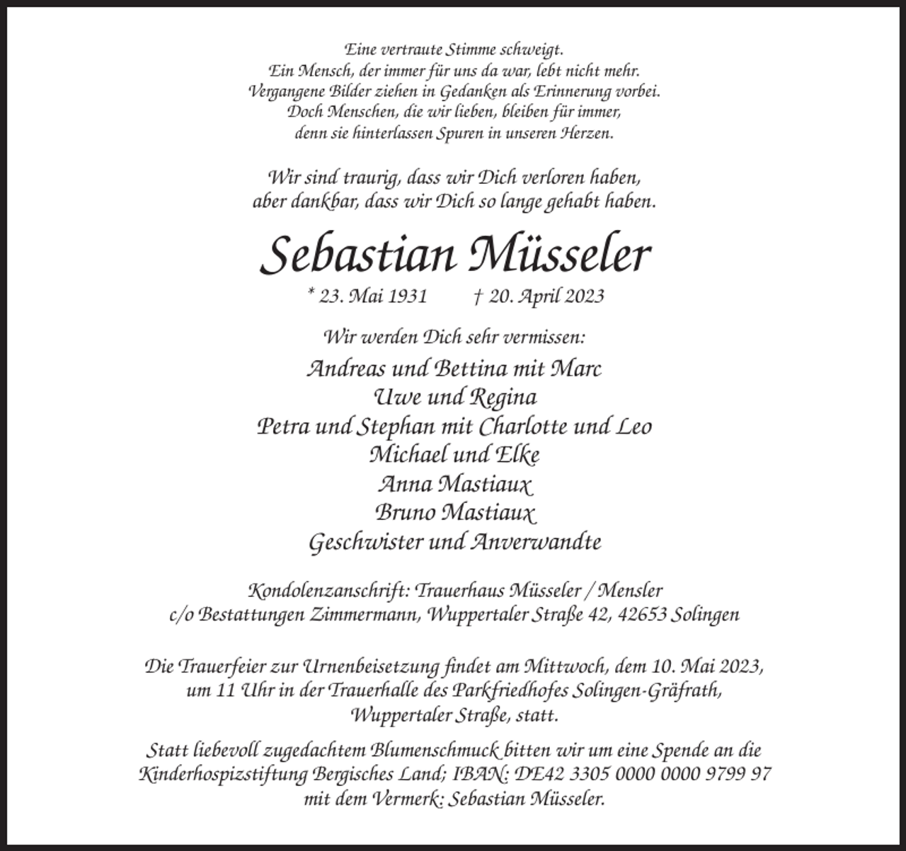 <p>Eine vertraute Stimme schweigt.<br />Ein Mensch, der immer für uns da war, lebt nicht mehr.<br />Vergangene Bilder ziehen in Gedanken als Erinnerung vorbei.<br />Doch Menschen, die wir lieben, bleiben für immer,<br />denn sie hinterlassen Spuren in unseren Herzen.</p><p>Wir sind traurig, dass wir Dich verloren haben,<br />aber dankbar, dass wir Dich so lange gehabt haben.</p><p>Sebastian Müsseler<br />* 23. Mai 1931</p><p>† 20. April 2023</p><p>Wir werden Dich sehr vermissen:</p><p>Andreas und Bettina mit Marc<br />Uwe und Regina<br />Petra und Stephan mit Charlotte und Leo<br />Michael und Elke<br />Anna Mastiaux<br />Bruno Mastiaux<br />Geschwister und Anverwandte<br />Kondolenzanschrift: Trauerhaus Müsseler / Mensler<br />c/o Bestattungen Zimmermann, Wuppertaler Straße 42, 42653 Solingen<br />Die Trauerfeier zur Urnenbeisetzung findet am Mittwoch, dem 10. Mai 2023,<br />um 11 Uhr in der Trauerhalle des Parkfriedhofes Solingen-Gräfrath,<br />Wuppertaler Straße, statt.<br />Statt liebevoll zugedachtem Blumenschmuck bitten wir um eine Spende an die<br />Kinderhospizstiftung Bergisches Land; IBAN: DE42 3305 9797<br />mit dem Vermerk: Sebastian Müsseler.</p>