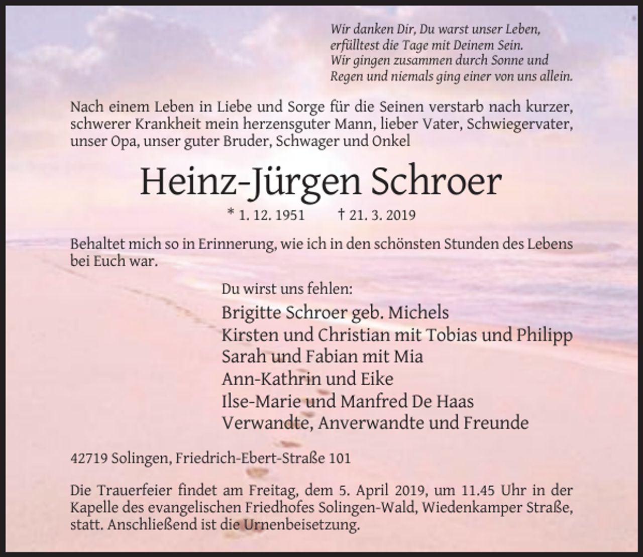 <p>Wir danken Dir, Du warst unser Leben,<br />erfülltest die Tage mit Deinem Sein.<br />Wir gingen zusammen durch Sonne und<br />Regen und niemals ging einer von uns allein.</p><p>Nach einem Leben in Liebe und Sorge für die Seinen verstarb nach kurzer,<br />schwerer Krankheit mein herzensguter Mann, lieber Vater, Schwiegervater,<br />unser Opa, unser guter Bruder, Schwager und Onkel</p><p>Heinz-Jürgen Schroer<br />* 1. 12. 1951</p><p>† 21. 3. 2019</p><p>Behaltet mich so in Erinnerung, wie ich in den schönsten Stunden des Lebens<br />bei Euch war.<br />Du wirst uns fehlen:</p><p>Brigitte Schroer geb. Michels<br />Kirsten und Christian mit Tobias und Philipp<br />Sarah und Fabian mit Mia<br />Ann-Kathrin und Eike<br />Ilse-Marie und Manfred De Haas<br />Verwandte, Anverwandte und Freunde<br />42719 Solingen, Friedrich-Ebert-Straße 101<br />Die Trauerfeier findet am Freitag, dem 5. April 2019, um 11.45 Uhr in der<br />Kapelle des evangelischen Friedhofes Solingen-Wald, Wiedenkamper Straße,<br />statt. Anschließend ist die Urnenbeisetzung.</p>