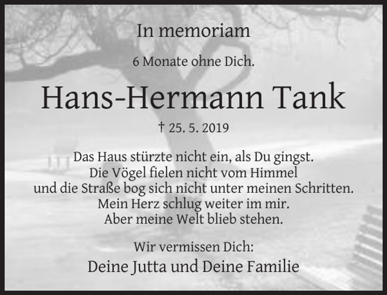 <p>In memoriam<br />6 Monate ohne Dich.</p><p>Hans-Hermann Tank<br />† 25. 5. 2019<br />Das Haus stürzte nicht ein, als Du gingst.<br />Die Vögel fielen nicht vom Himmel<br />und die Straße bog sich nicht unter meinen Schritten.<br />Mein Herz schlug weiter im mir.<br />Aber meine Welt blieb stehen.<br />Wir vermissen Dich:</p><p>Deine Jutta und Deine Familie</p>