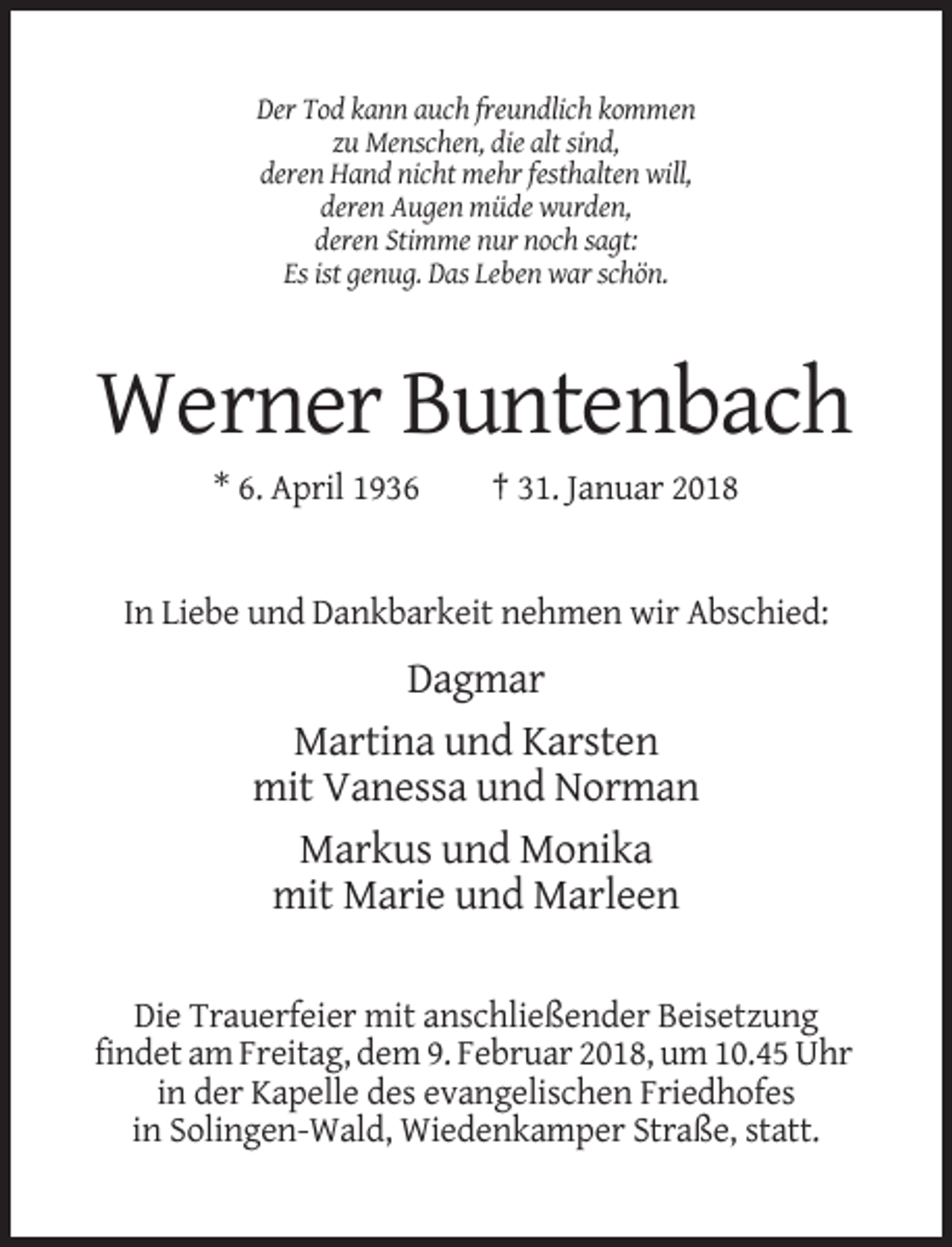 <p>Der Tod kann auch freundlich kommen<br />zu Menschen, die alt sind,<br />deren Hand nicht mehr festhalten will,<br />deren Augen müde wurden,<br />deren Stimme nur noch sagt:<br />Es ist genug. Das Leben war schön.</p><p>Werner Buntenbach<br />* 6. April 1936</p><p>† 31. Januar 2018</p><p>In Liebe und Dankbarkeit nehmen wir Abschied:</p><p>Dagmar<br />Martina und Karsten<br />mit Vanessa und Norman<br />Markus und Monika<br />mit Marie und Marleen<br />Die Trauerfeier mit anschließender Beisetzung<br />findet am Freitag, dem 9. Februar 2018, um 10.45 Uhr<br />in der Kapelle des evangelischen Friedhofes<br />in Solingen-Wald, Wiedenkamper Straße, statt.</p>