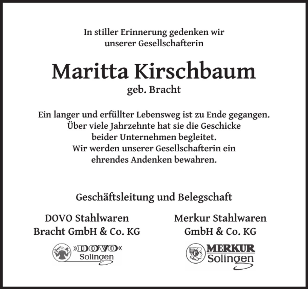 <p>In stiller Erinnerung gedenken wir<br />unserer Gesellschafterin</p><p>Maritta Kirschbaum<br />geb. Bracht</p><p>Ein langer und erfüllter Lebensweg ist zu Ende gegangen.<br />Über viele Jahrzehnte hat sie die Geschicke<br />beider Unternehmen begleitet.<br />Wir werden unserer Gesellschafterin ein<br />ehrendes Andenken bewahren.</p><p>Geschäftsleitung und Belegschaft<br />DOVO Stahlwaren<br />Bracht GmbH &amp; Co. KG</p><p>Merkur Stahlwaren<br />GmbH &amp; Co. KG</p>