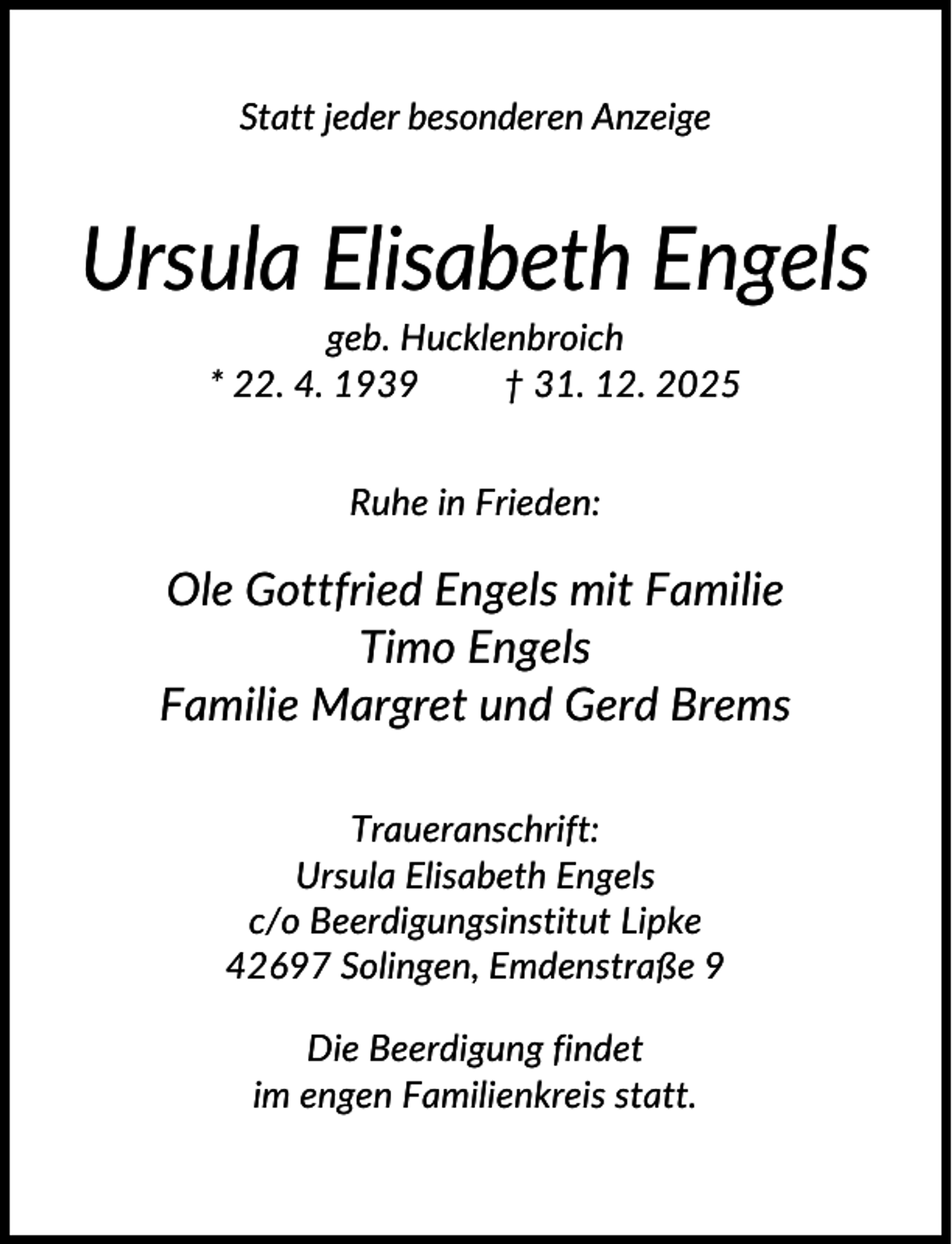 <p>Statt jeder besonderen Anzeige</p><p>Ursula Elisabeth Engels<br />geb. Hucklenbroich<br />* 22. 4. 1939<br />† 31. 12. 2025<br />Ruhe in Frieden:</p><p>Ole Gottfried Engels mit Familie<br />Timo Engels<br />Familie Margret und Gerd Brems<br />Traueranschrift:<br />Ursula Elisabeth Engels<br />c/o Beerdigungsinstitut Lipke<br />42697 Solingen, Emdenstraße 9<br />Die Beerdigung findet<br />im engen Familienkreis statt.</p>