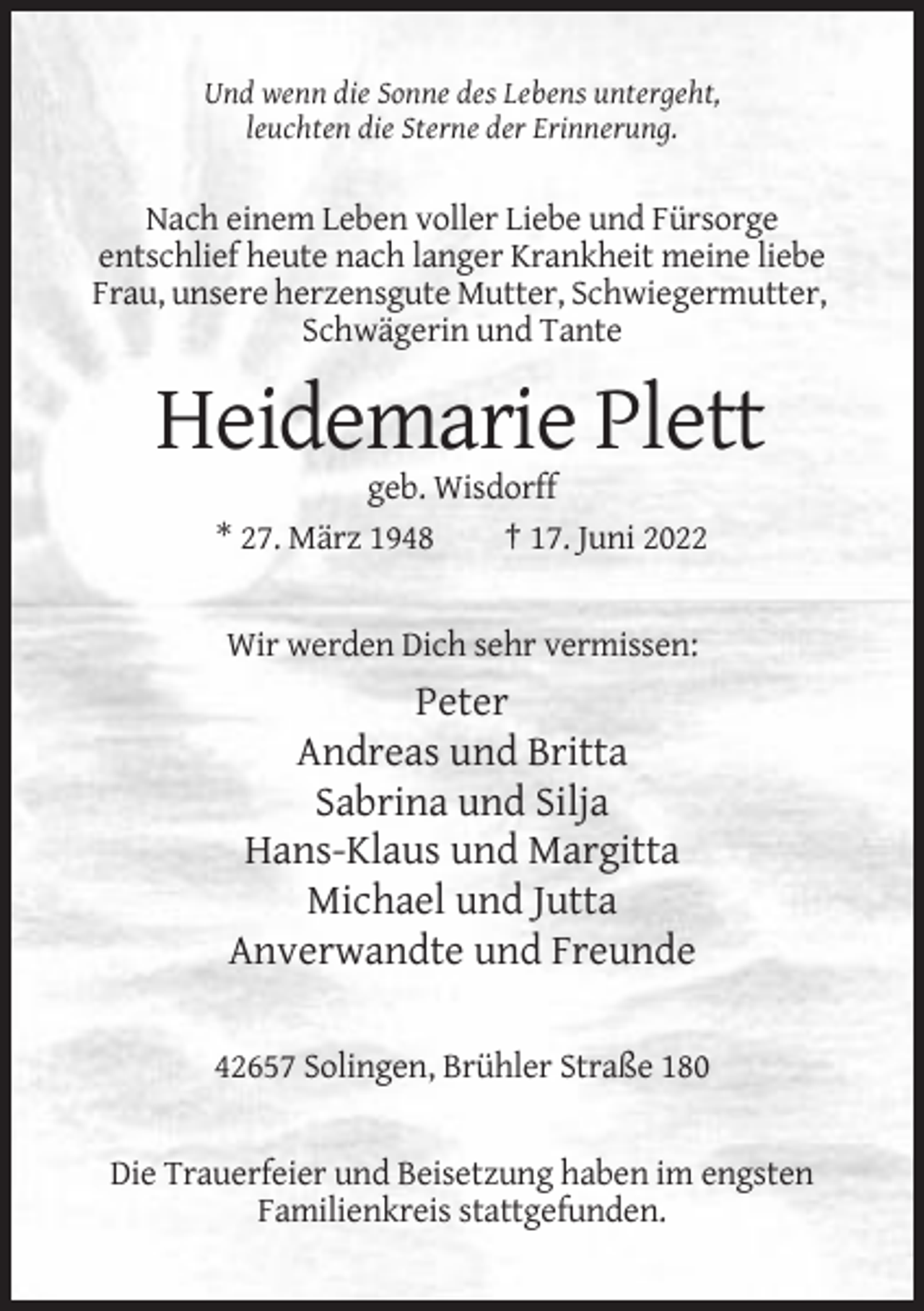 <p>Und wenn die Sonne des Lebens untergeht,<br />leuchten die Sterne der Erinnerung.</p><p>Nach einem Leben voller Liebe und Fürsorge<br />entschlief heute nach langer Krankheit meine liebe<br />Frau, unsere herzensgute Mutter, Schwiegermutter,<br />Schwägerin und Tante</p><p>Heidemarie Plett<br />geb. Wisdorff<br />* 27. März 1948<br />† 17. Juni 2022</p><p>Wir werden Dich sehr vermissen:</p><p>Peter<br />Andreas und Britta<br />Sabrina und Silja<br />Hans-Klaus und Margitta<br />Michael und Jutta<br />Anverwandte und Freunde<br />42657 Solingen, Brühler Straße 180</p><p>Die Trauerfeier und Beisetzung haben im engsten<br />Familienkreis stattgefunden.</p>