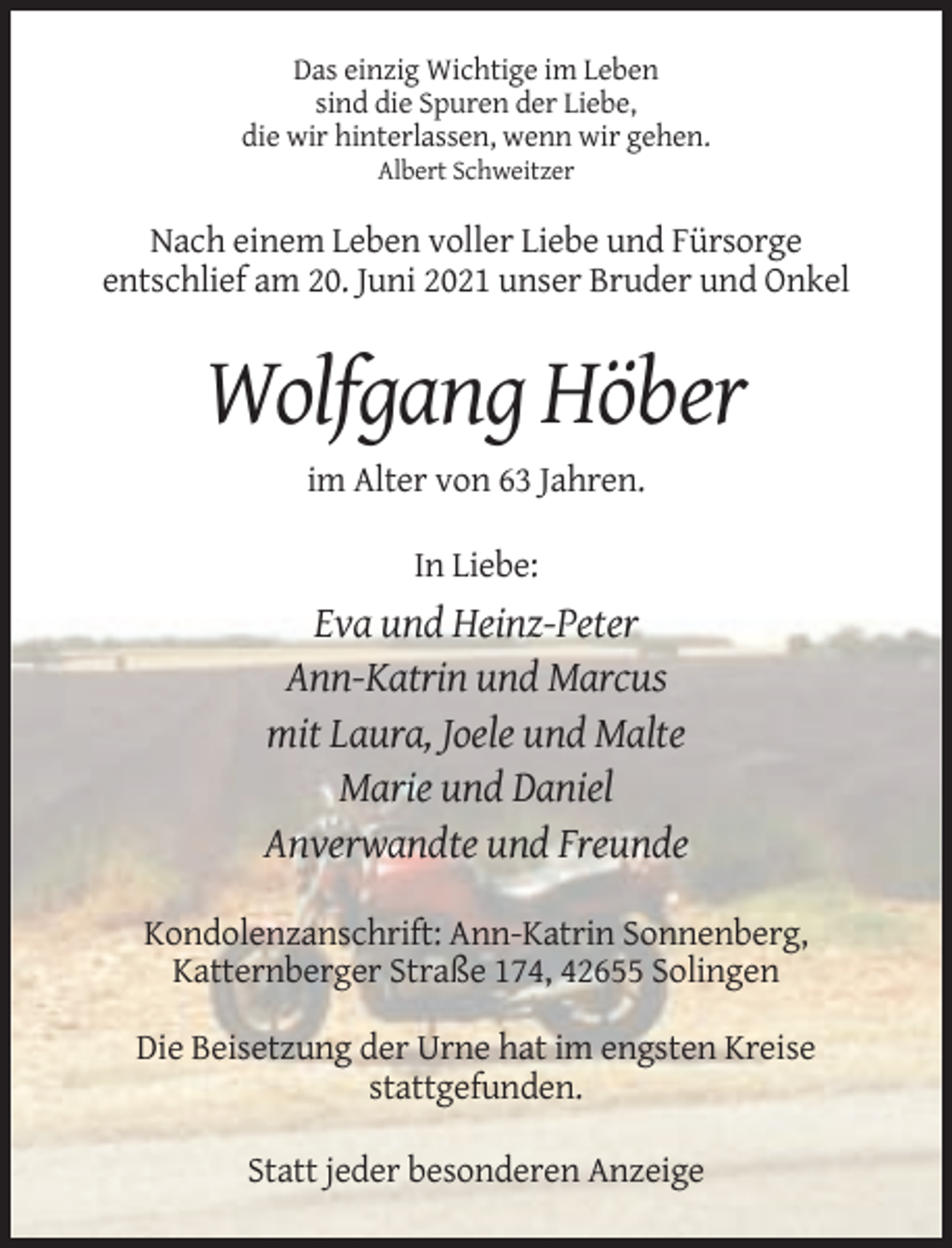 <p>Das einzig Wichtige im Leben<br />sind die Spuren der Liebe,<br />die wir hinterlassen, wenn wir gehen.<br />Albert Schweitzer</p><p>Nach einem Leben voller Liebe und Fürsorge<br />entschlief am 20. Juni 2021 unser Bruder und Onkel</p><p>Wolfgang Höber<br />im Alter von 63 Jahren.<br />In Liebe:</p><p>Eva und Heinz-Peter<br />Ann-Katrin und Marcus<br />mit Laura, Joele und Malte<br />Marie und Daniel<br />Anverwandte und Freunde<br />Kondolenzanschrift: Ann-Katrin Sonnenberg,<br />Katternberger Straße 174, 42655 Solingen<br />Die Beisetzung der Urne hat im engsten Kreise<br />stattgefunden.<br />Statt jeder besonderen Anzeige</p>