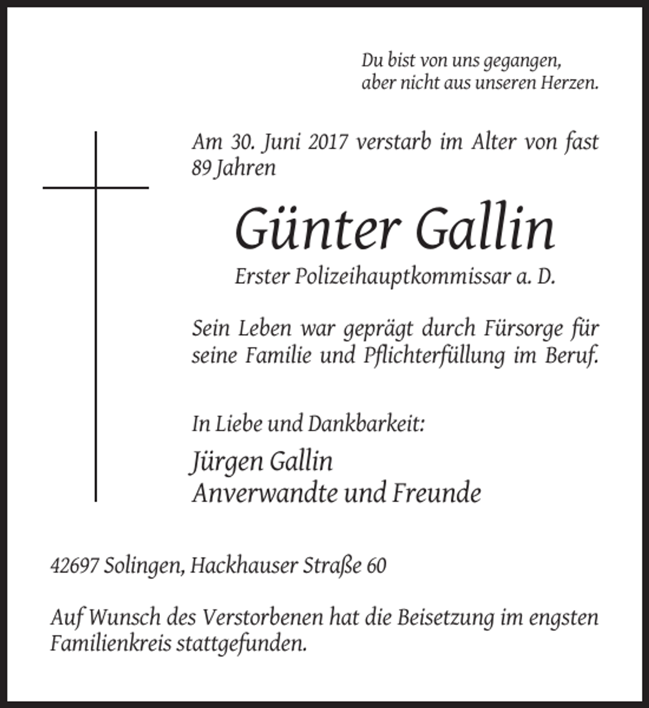 <p>Du bist von uns gegangen,<br />aber nicht aus unseren Herzen.</p><p>Am 30. Juni 2017 verstarb im Alter von fast<br />89 Jahren</p><p>Günter Gallin<br />Erster Polizeihauptkommissar
 a. D.<br />Sein Leben war geprägt durch Fürsorge für<br />seine Familie und Pflichterfüllung im Beruf.</p><p>In Liebe und Dankbarkeit:</p><p>Jürgen Gallin<br />Anverwandte
 und Freunde<br />42697 Solingen, Hackhauser Straße 60<br />Auf Wunsch des Verstorbenen hat die Beisetzung im engsten<br />Familienkreis stattgefunden.</p>