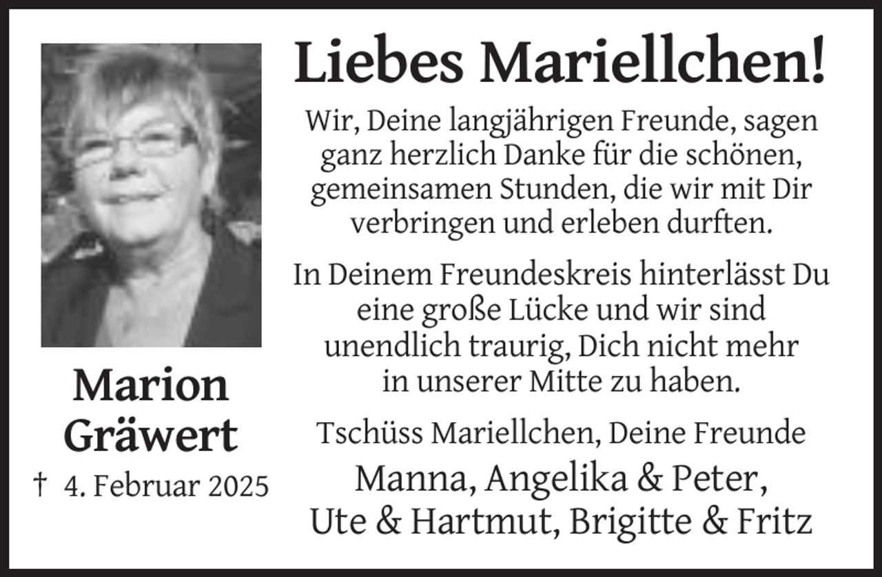 <p>Liebes Mariellchen!<br />Wir, Deine langjährigen Freunde, sagen<br />ganz herzlich Danke für die schönen,<br />gemeinsamen Stunden, die wir mit Dir<br />verbringen und erleben durften.</p><p>Marion<br />Gräwert<br />† 4. Februar 2025</p><p>In Deinem Freundeskreis hinterlässt Du<br />eine große Lücke und wir sind<br />unendlich traurig, Dich nicht mehr<br />in unserer Mitte zu haben.<br />Tschüss Mariellchen, Deine Freunde</p><p>Manna, Angelika &amp; Peter,<br />Ute &amp; Hartmut, Brigitte &amp; Fritz</p>