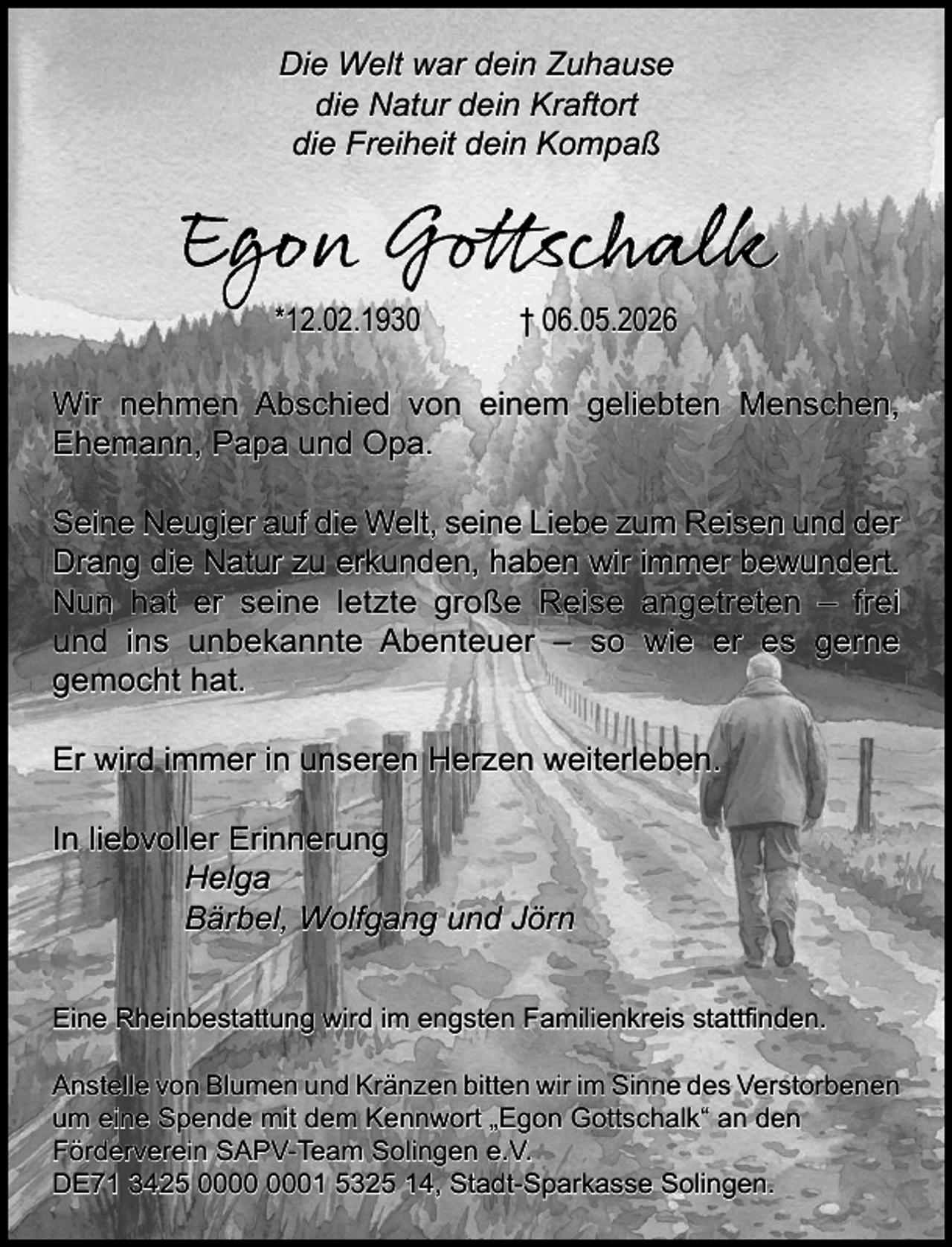 <p>Die Welt war dein Zuhause<br />die Natur dein Kraftort<br />die Freiheit dein Kompaß</p><p>Egon Gottschalk<br />*12.02.1930</p><p>† 06.05.2026</p><p>Wir nehmen Abschied von einem geliebten Menschen,<br />Ehemann, Papa und Opa.<br />Seine Neugier auf die Welt, seine Liebe zum Reisen und der<br />Drang die Natur zu erkunden, haben wir immer bewundert.<br />Nun hat er seine letzte große Reise angetreten – frei<br />und ins unbekannte Abenteuer – so wie er es gerne<br />gemocht hat.<br />Er wird immer in unseren Herzen weiterleben.<br />In liebvoller Erinnerung<br />Helga<br />Bärbel, Wolfgang und Jörn<br />Eine Rheinbestattung wird im engsten Familienkreis stattﬁnden.<br />Anstelle von Blumen und Kränzen bitten wir im Sinne des Verstorbenen<br />um eine Spende mit dem Kennwort „Egon Gottschalk“ an den<br />Förderverein SAPV-Team Solingen e.V.<br />DE71 3425 01 5325 14, Stadt-Sparkasse Solingen.</p>