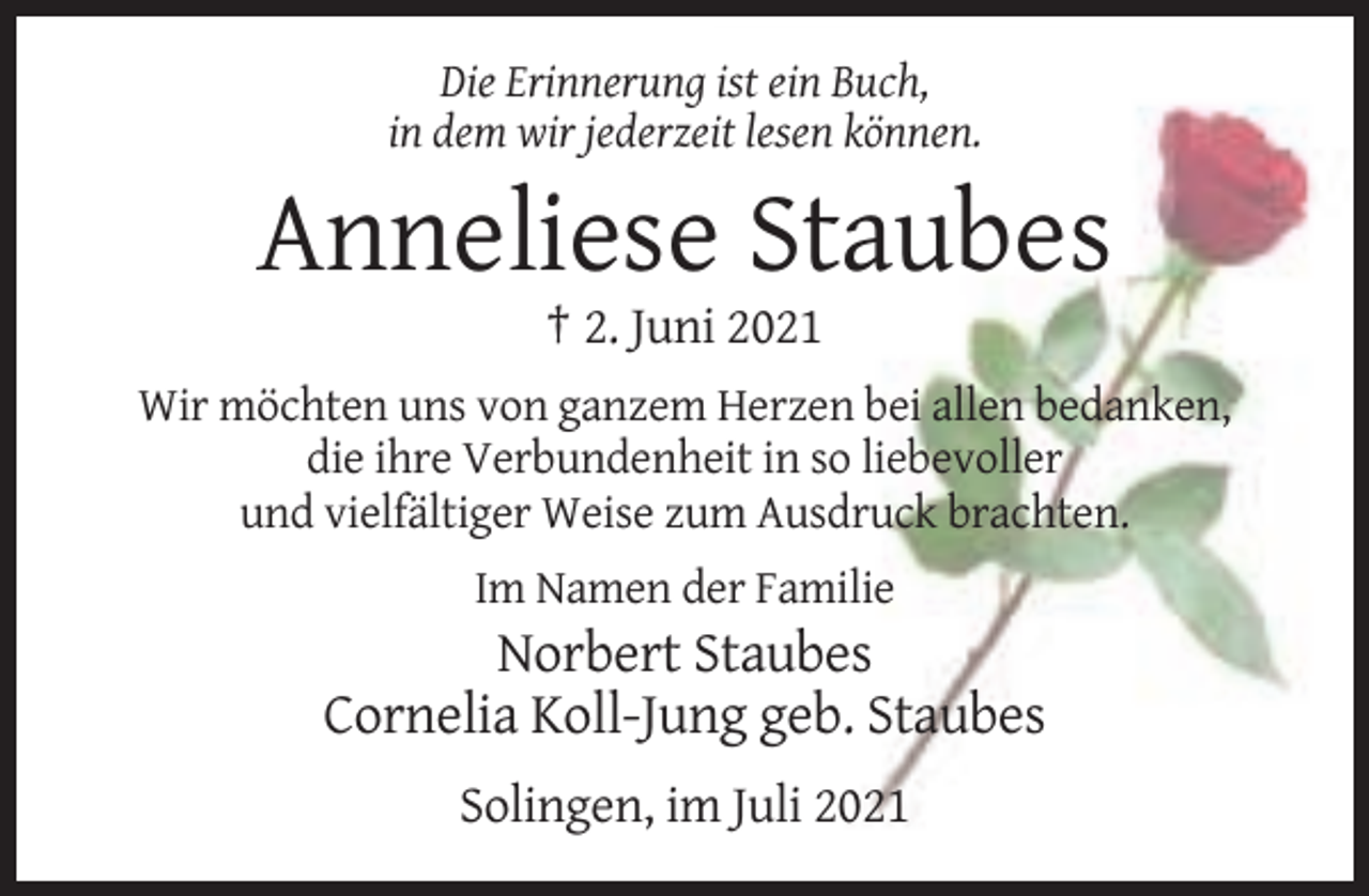 <p>Die Erinnerung ist ein Buch,<br />in dem wir jederzeit lesen können.</p><p>Anneliese Staubes<br />† 2. Juni 2021<br />Wir möchten uns von ganzem Herzen bei allen bedanken,<br />die ihre Verbundenheit in so liebevoller<br />und vielfältiger Weise zum Ausdruck brachten.<br />Im Namen der Familie</p><p>Norbert Staubes<br />Cornelia Koll-Jung geb. Staubes<br />Solingen, im Juli 2021</p>