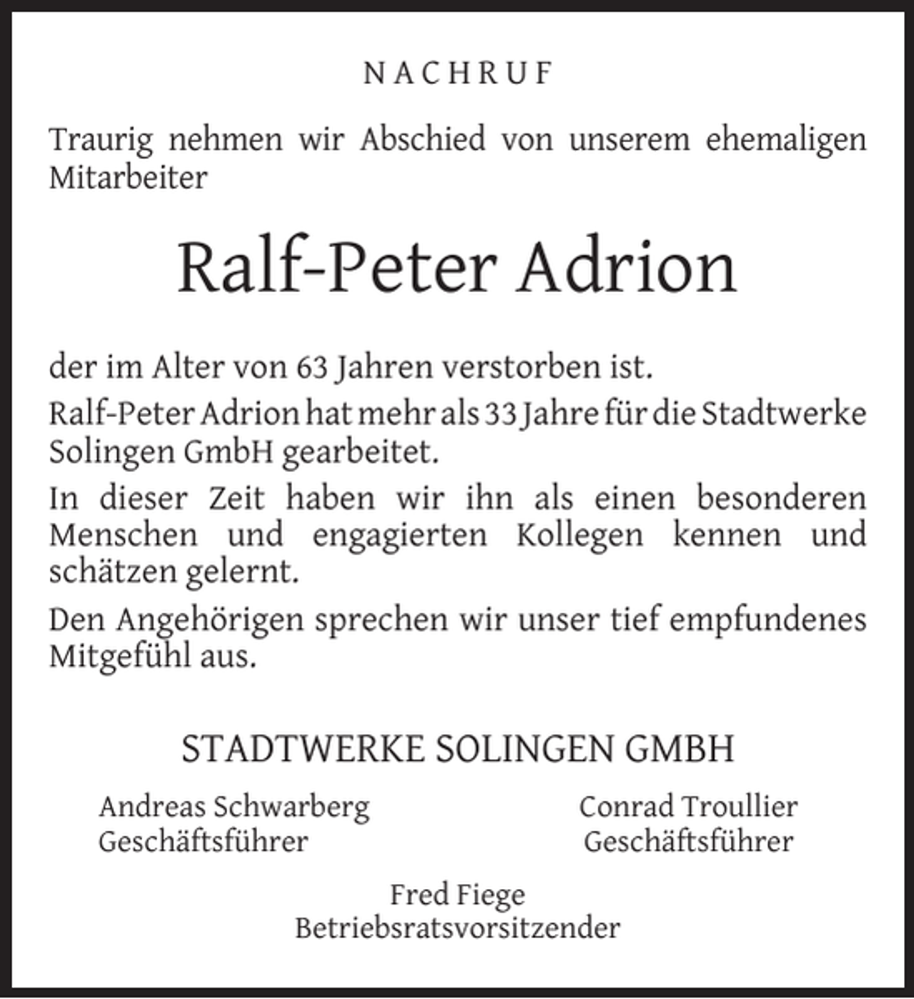 <p>NACHRUF<br />Traurig nehmen wir Abschied von unserem ehemaligen<br />Mitarbeiter</p><p>Ralf-Peter Adrion<br />der im Alter von 63 Jahren verstorben ist.<br />Ralf-Peter Adrion hat mehr als 33 Jahre für die Stadtwerke<br />Solingen GmbH gearbeitet.<br />In dieser Zeit haben wir ihn als einen besonderen<br />Menschen und engagierten Kollegen kennen und<br />schätzen gelernt.<br />Den Angehörigen sprechen wir unser tief empfundenes<br />Mitgefühl aus.</p><p>STADTWERKE SOLINGEN GMBH<br />Andreas Schwarberg<br />Geschäftsführer</p><p>Conrad Troullier<br />Geschäftsführer</p><p>Fred Fiege<br />Betriebsratsvorsitzender</p>