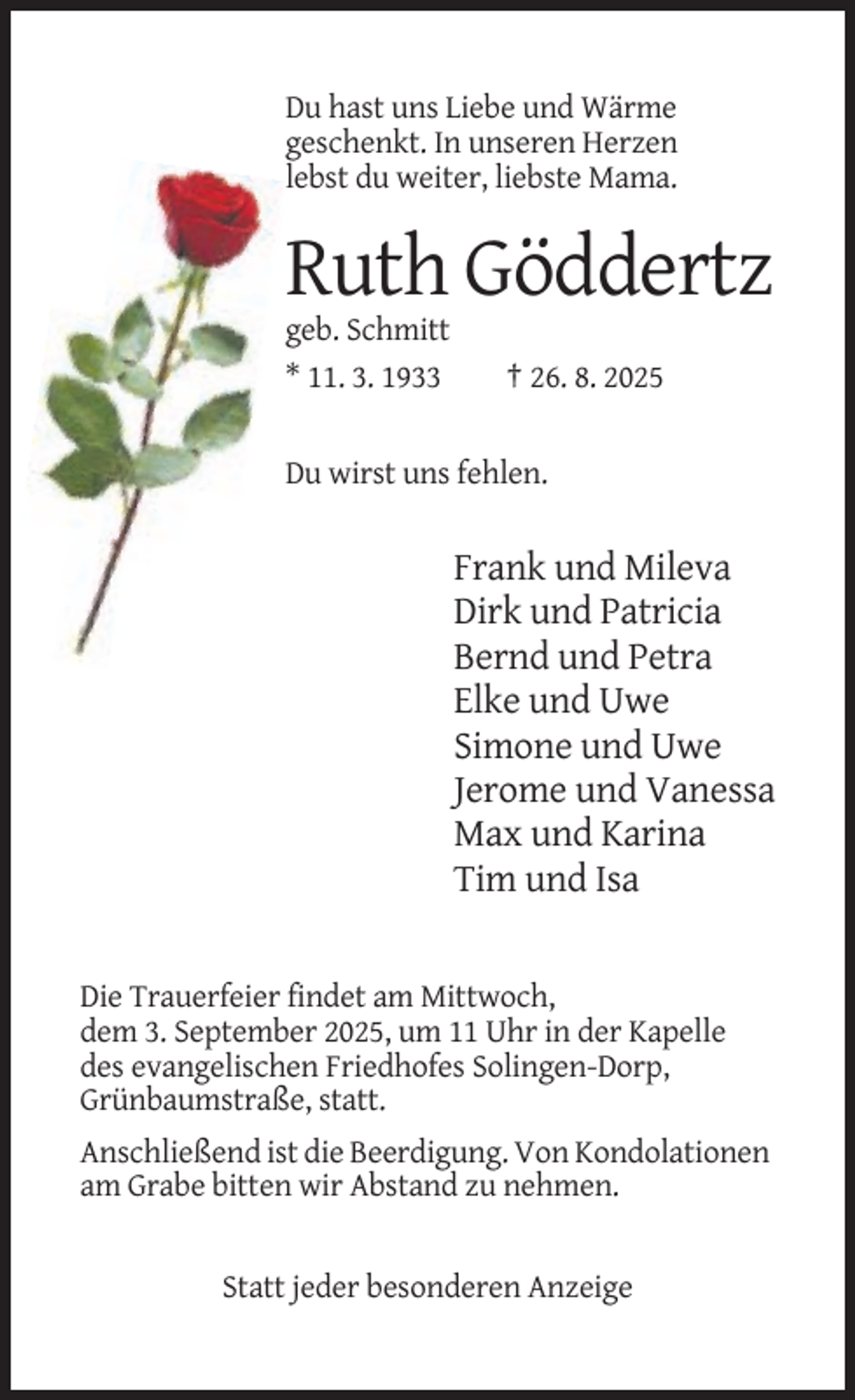 <p>Du hast uns Liebe und Wärme<br />geschenkt. In unseren Herzen<br />lebst du weiter, liebste Mama.</p><p>Ruth Göddertz<br />geb. Schmitt<br />* 11. 3. 1933</p><p>† 26. 8. 2025</p><p>Du wirst uns fehlen.</p><p>Frank und Mileva<br />Dirk und Patricia<br />Bernd und Petra<br />Elke und Uwe<br />Simone und Uwe<br />Jerome und Vanessa<br />Max und Karina<br />Tim und Isa</p><p>Die Trauerfeier findet am Mittwoch,<br />dem 3. September 2025, um 11 Uhr in der Kapelle<br />des evangelischen Friedhofes Solingen-Dorp,<br />Grünbaumstraße, statt.<br />Anschließend ist die Beerdigung. Von Kondolationen<br />am Grabe bitten wir Abstand zu nehmen.</p><p>Statt jeder besonderen Anzeige</p>