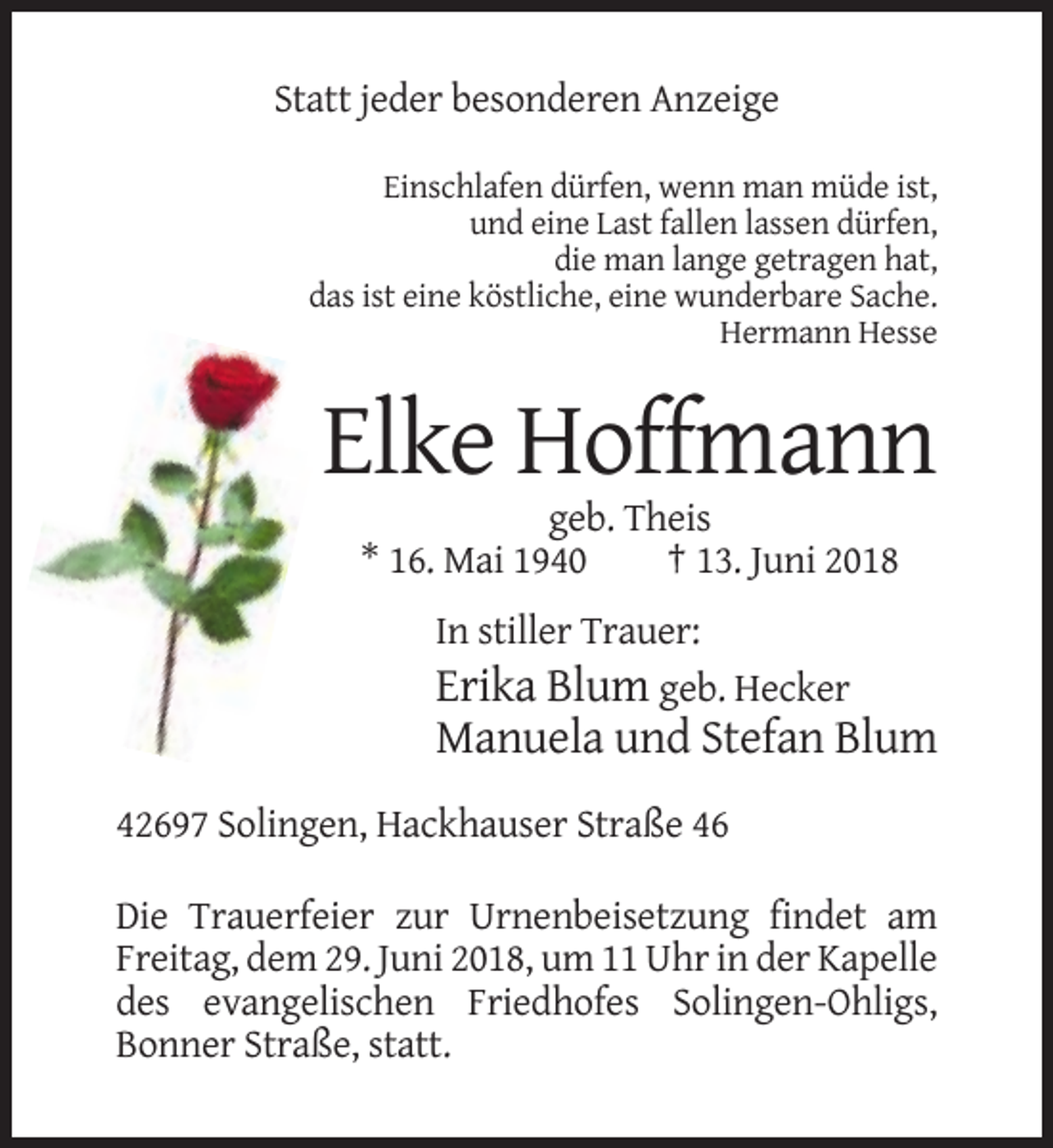 <p>Statt jeder besonderen Anzeige<br />Einschlafen dürfen, wenn man müde ist,<br />und eine Last fallen lassen dürfen,<br />die man lange getragen hat,<br />das ist eine köstliche, eine wunderbare Sache.<br />Hermann Hesse</p><p>Elke Hoffmann<br />geb. Theis<br />* 16. Mai 1940<br />† 13. Juni 2018<br />In stiller Trauer:<br />Erika Blum geb. Hecker</p><p>Manuela und Stefan Blum<br />42697 Solingen, Hackhauser Straße 46<br />Die Trauerfeier zur Urnenbeisetzung findet am<br />Freitag, dem 29. Juni 2018, um 11 Uhr in der Kapelle<br />des evangelischen Friedhofes Solingen-Ohligs,<br />Bonner Straße, statt.</p>
