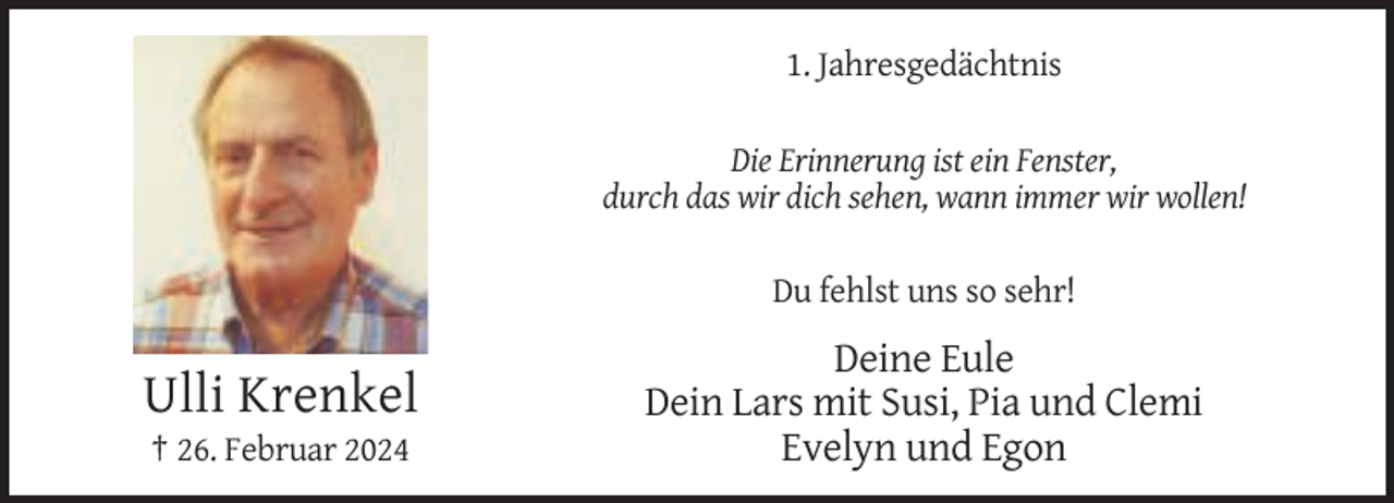 <p>1. Jahresgedächtnis<br />Die Erinnerung ist ein Fenster,<br />durch das wir dich sehen, wann immer wir wollen!<br />Du fehlst uns so sehr!</p><p>Ulli Krenkel<br />† 26. Februar 2024</p><p>Deine Eule<br />Dein Lars mit Susi, Pia und Clemi<br />Evelyn und Egon</p>