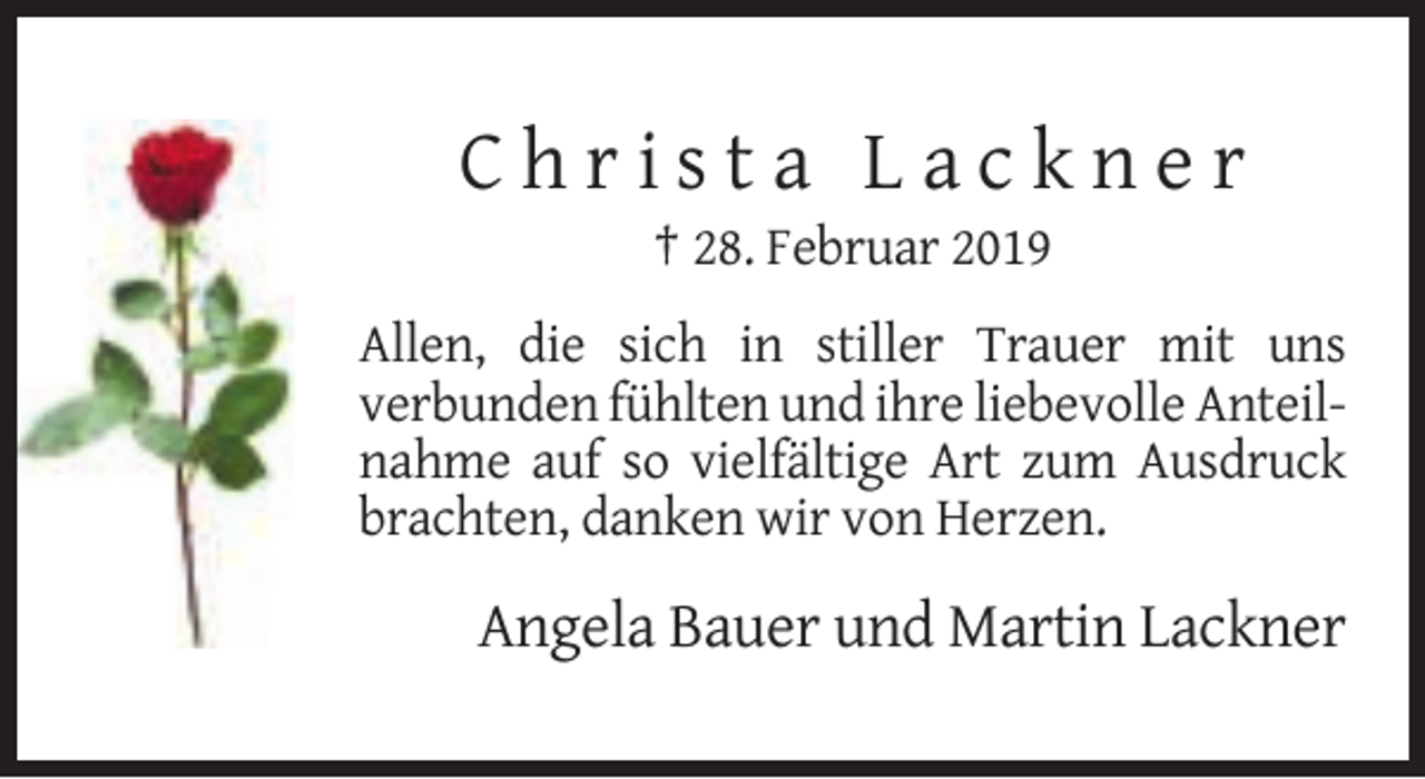 <p>Christa Lackner<br />† 28. Februar 2019<br />Allen, die sich in stiller Trauer mit uns<br />verbunden fühlten und ihre liebevolle Anteilnahme auf so vielfältige Art zum Ausdruck<br />brachten, danken wir von Herzen.</p><p>Angela Bauer und Martin Lackner</p>