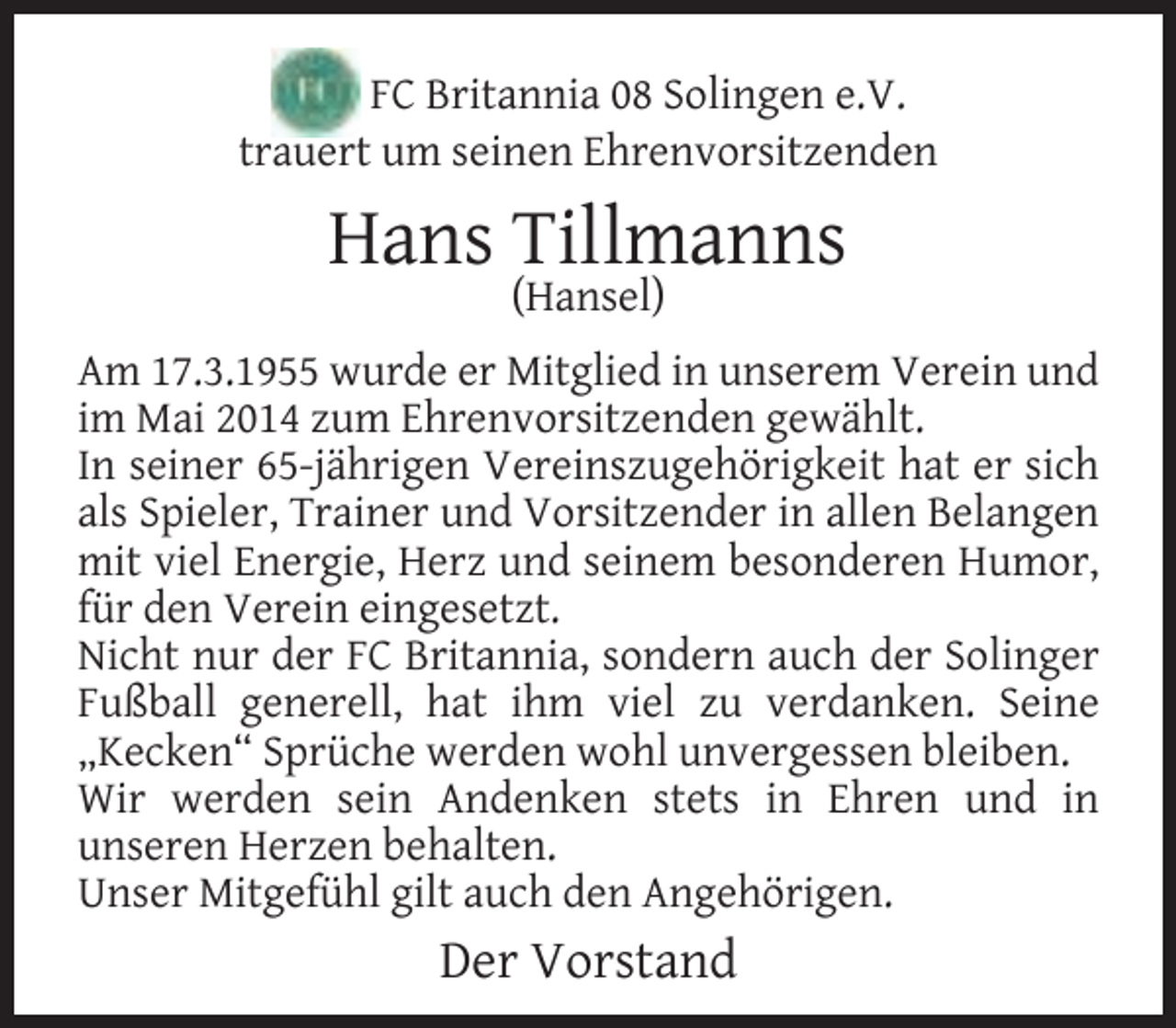 <p>FC Britannia 08 Solingen e.V.<br />trauert um seinen Ehrenvorsitzenden</p><p>Hans Tillmanns<br />(Hansel)</p><p>Am 17.3.1955 wurde er Mitglied in unserem Verein und<br />im Mai 2014 zum Ehrenvorsitzenden gewählt.<br />In seiner 65-jährigen Vereinszugehörigkeit hat er sich<br />als Spieler, Trainer und Vorsitzender in allen Belangen<br />mit viel Energie, Herz und seinem besonderen Humor,<br />für den Verein eingesetzt.<br />Nicht nur der FC Britannia, sondern auch der Solinger<br />Fußball generell, hat ihm viel zu verdanken. Seine<br />„Kecken“ Sprüche werden wohl unvergessen bleiben.<br />Wir werden sein Andenken stets in Ehren und in<br />unseren Herzen behalten.<br />Unser Mitgefühl gilt auch den Angehörigen.</p><p>Der Vorstand</p>