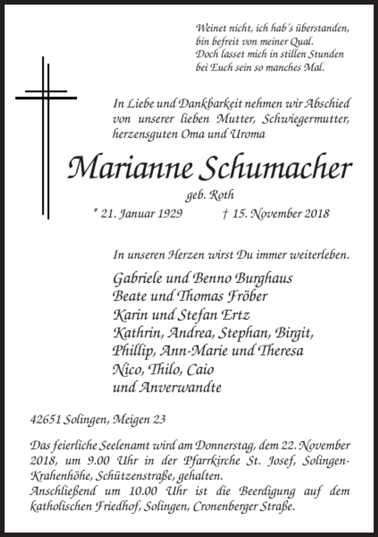 <p>Weinet nicht, ich hab’s überstanden,<br />bin befreit von meiner Qual.<br />Doch lasset mich in stillen Stunden<br />bei Euch sein so manches Mal.</p><p>In Liebe und Dankbarkeit nehmen wir Abschied<br />von unserer lieben Mutter, Schwiegermutter,<br />herzensguten Oma und Uroma</p><p>Marianne Schumacher<br />* 21. Januar 1929</p><p>geb. Roth<br />† 15. November 2018</p><p>In unseren Herzen wirst Du immer weiterleben.</p><p>Gabriele und Benno Burghaus<br />Beate und Thomas Fröber<br />Karin und Stefan Ertz<br />Kathrin, Andrea, Stephan, Birgit,<br />Phillip, Ann-Marie und Theresa<br />Nico, Thilo, Caio<br />und Anverwandte<br />42651 Solingen, Meigen 23<br />Das feierliche Seelenamt wird am Donnerstag, dem 22. November<br />2018, um 9.00 Uhr in der Pfarrkirche St. Josef, SolingenKrahenhöhe, Schützenstraße, gehalten.<br />Anschließend um 10.00 Uhr ist die Beerdigung auf dem<br />katholischen Friedhof, Solingen, Cronenberger Straße.</p>
