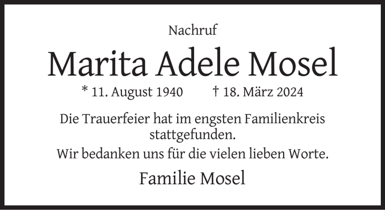 <p>Nachruf</p><p>Marita Adele Mosel<br />* 11. August 1940</p><p>† 18. März 2024</p><p>Die Trauerfeier hat im engsten Familienkreis<br />stattgefunden.<br />Wir bedanken uns für die vielen lieben Worte.</p><p>Familie Mosel</p>