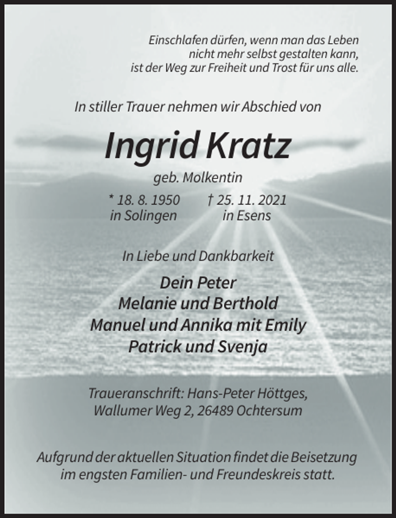 <p>Einschlafen dürfen, wenn man das Leben<br />nicht mehr selbst gestalten kann,<br />ist der Weg zur Freiheit und Trost für uns alle.</p><p>In stiller Trauer nehmen wir Abschied von</p><p>Ingrid Kratz<br />geb. Molkentin<br />* 18. 8. 1950<br />† 25. 11. 2021<br />in Solingen<br />in Esens<br />In Liebe und Dankbarkeit</p><p>Dein Peter<br />Melanie und Berthold<br />Manuel und Annika mit Emily<br />Patrick und Svenja<br />Traueranschrift: Hans-Peter Höttges,<br />Wallumer Weg 2, 26489 Ochtersum<br />Aufgrund der aktuellen Situation findet die Beisetzung<br />im engsten Familien- und Freundeskreis statt.</p>