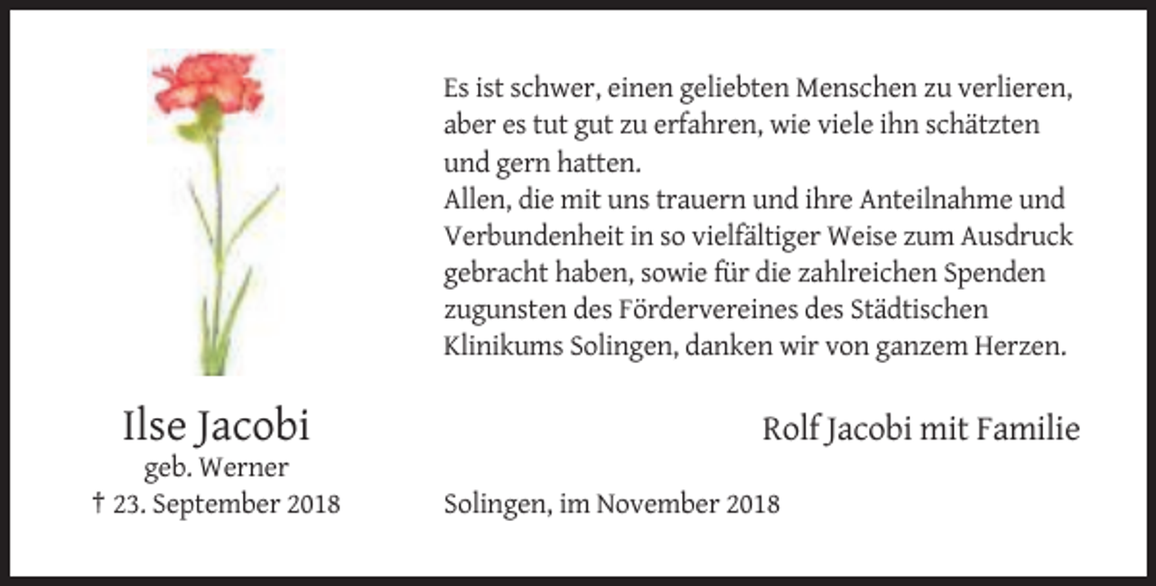 <p>Es ist schwer, einen geliebten Menschen zu verlieren,<br />aber es tut gut zu erfahren, wie viele ihn schätzten<br />und gern hatten.<br />Allen, die mit uns trauern und ihre Anteilnahme und<br />Verbundenheit in so vielfältiger Weise zum Ausdruck<br />gebracht haben, sowie für die zahlreichen Spenden<br />zugunsten des Fördervereines des Städtischen<br />Klinikums Solingen, danken wir von ganzem Herzen.</p><p>Ilse Jacobi<br />geb. Werner<br />† 23. September 2018</p><p>Rolf Jacobi mit Familie<br />Solingen, im November 2018</p>