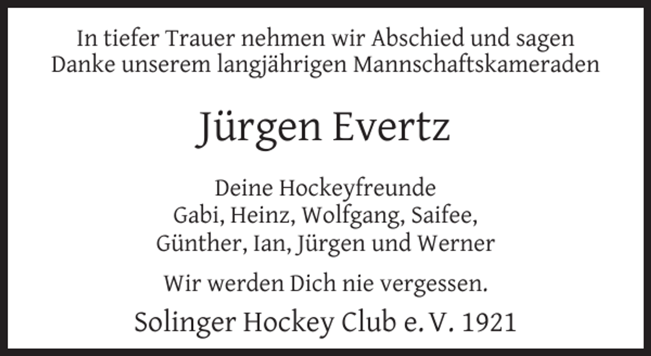 <p>In tiefer Trauer nehmen wir Abschied und sagen<br />Danke unserem langjährigen Mannschaftskameraden</p><p>Jürgen Evertz<br />Deine Hockeyfreunde<br />Gabi, Heinz, Wolfgang, Saifee,<br />Günther, Ian, Jürgen und Werner<br />Wir werden Dich nie vergessen.</p><p>Solinger Hockey Club e. V. 1921</p>