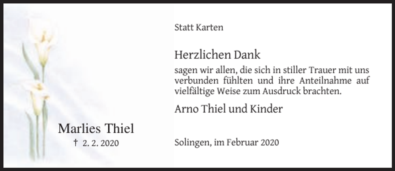 <p>Statt Karten</p><p>Herzlichen Dank<br />sagen wir allen, die sich in stiller Trauer mit uns<br />verbunden fühlten und ihre Anteilnahme auf<br />vielfältige Weise zum Ausdruck brachten.</p><p>Arno Thiel und Kinder</p><p>Marlies Thiel<br />† 2. 2. 2020</p><p>Solingen, im Februar 2020</p>