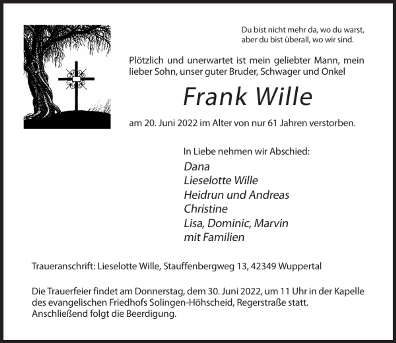 <p>Du bist nicht mehr da, wo du warst,<br />aber du bist überall, wo wir sind.</p><p>Plötzlich und unerwartet ist mein geliebter Mann, mein<br />lieber Sohn, unser guter Bruder, Schwager und Onkel</p><p>Frank Wille<br />am 20. Juni 2022 im Alter von nur 61 Jahren verstorben.<br />In Liebe nehmen wir Abschied:</p><p>Dana<br />Lieselotte Wille<br />Heidrun und Andreas<br />Christine<br />Lisa, Dominic, Marvin<br />mit Familien<br />Traueranschrift: Lieselotte Wille, Stauffenbergweg 13, 42349 Wuppertal<br />Die Trauerfeier findet am Donnerstag, dem 30. Juni 2022, um 11 Uhr in der Kapelle<br />des evangelischen Friedhofs Solingen-Höhscheid, Regerstraße statt.<br />Anschließend folgt die Beerdigung.</p>