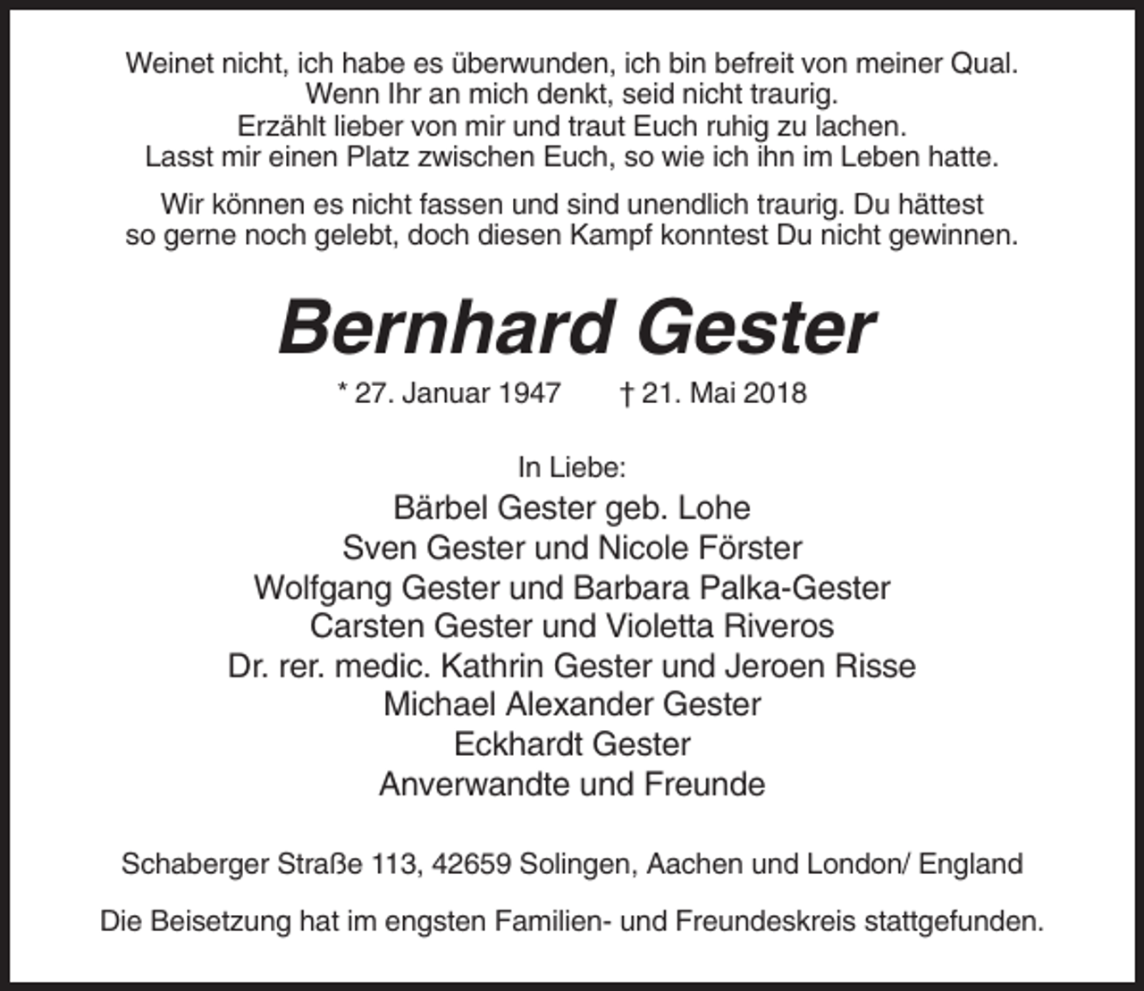 <p>Weinet nicht, ich habe es überwunden, ich bin befreit von meiner Qual.<br />Wenn Ihr an mich denkt, seid nicht traurig.<br />Erzählt lieber von mir und traut Euch ruhig zu lachen.<br />Lasst mir einen Platz zwischen Euch, so wie ich ihn im Leben hatte.<br />Wir können es nicht fassen und sind unendlich traurig. Du hättest<br />so gerne noch gelebt, doch diesen Kampf konntest Du nicht gewinnen.</p><p>Bernhard Gester<br />* 27. Januar 1947</p><p>† 21. Mai 2018</p><p>In Liebe:</p><p>Bärbel Gester geb. Lohe<br />Sven Gester und Nicole Förster<br />Wolfgang Gester und Barbara Palka-Gester<br />Carsten Gester und Violetta Riveros<br />Dr. rer. medic. Kathrin Gester und Jeroen Risse<br />Michael Alexander Gester<br />Eckhardt Gester<br />Anverwandte und Freunde<br />Schaberger Straße 113, 42659 Solingen, Aachen und London/ England<br />Die Beisetzung hat im engsten Familien- und Freundeskreis stattgefunden.</p>