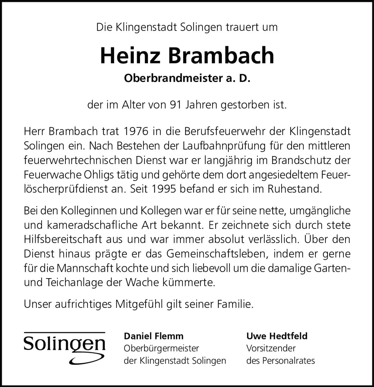 <p>Die Klingenstadt Solingen trauert um</p>

<p><strong>Heinz Brambach</strong></p>

<p><strong>Oberbrandmeister a. D.</strong></p>

<p>der im Alter von 91 Jahren gestorben ist.</p>

<p>Herr Brambach trat 1976 in die Berufsfeuerwehr der Klingenstadt Solingen ein. Nach Bestehen der Laufbahnprüfung für den mittleren feuerwehrtechnischen Dienst war er langjährig im Brandschutz der Feuerwache Ohligs tätig und gehörte dem dort angesiedeltem Feuerlöscherprüfdienst an. Seit 1995 befand er sich im Ruhestand.</p>

<p>Bei den Kolleginnen und Kollegen war er für seine nette, umgängliche und kameradschafliche Art bekannt. Er zeichnete sich durch stete Hilfsbereitschaft aus und war immer absolut verlässlich. Über den Dienst hinaus prägte er das Gemeinschaftsleben, indem er gerne für die Mannschaft kochte und sich liebevoll um die damalige Garten- und Teichanlage der Wache kümmerte.</p>

<p>Unser aufrichtiges Mitgefühl gilt seiner Familie.</p>

<p>Daniel Flemm<br>Oberbürgermeister<br>der Klingenstadt Solingen</p>

<p>Uwe Hedtfeld<br>Vorsitzender<br>des Personalrates</p>