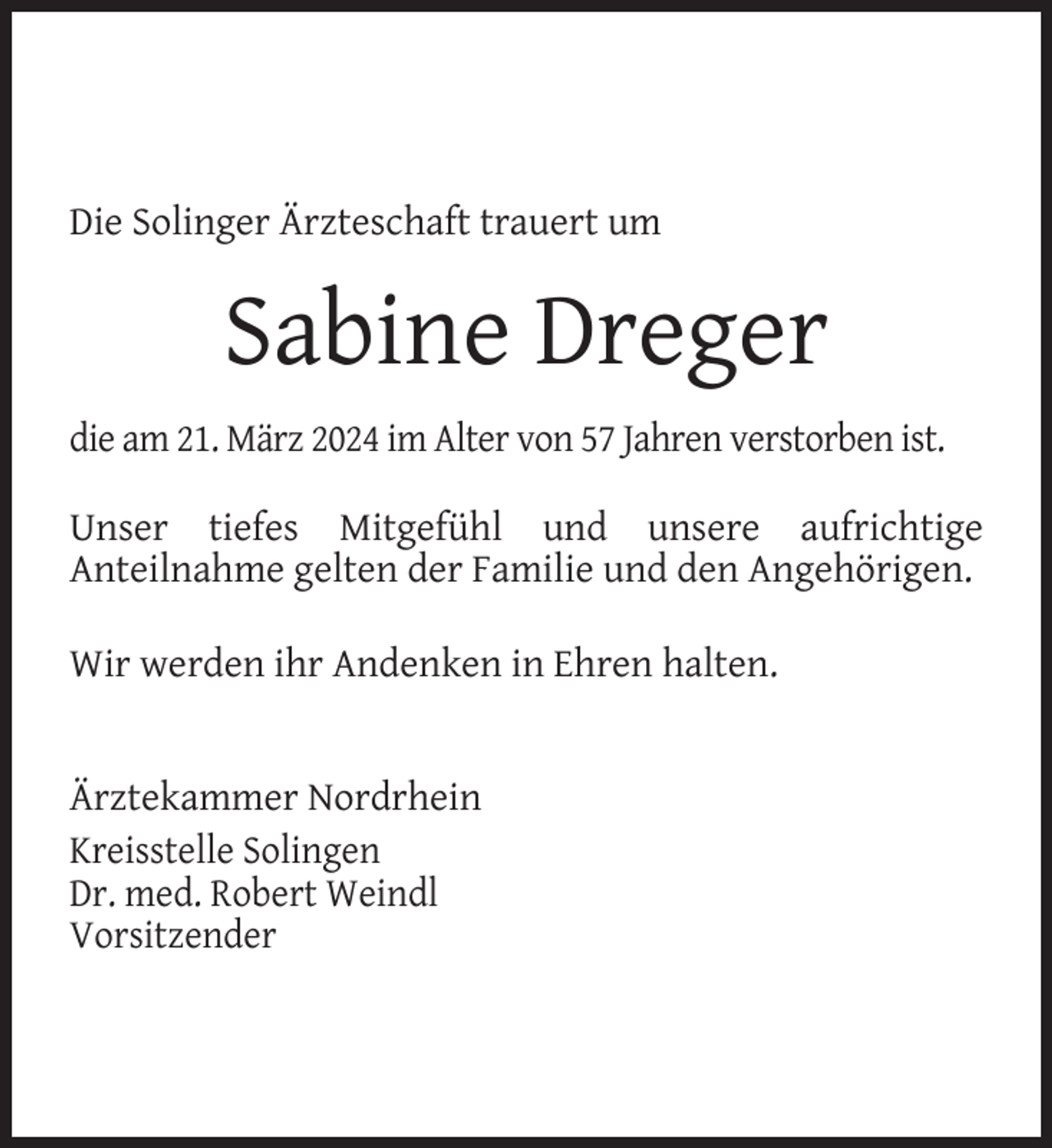 <p>Die Solinger Ärzteschaft trauert um</p><p>Sabine Dreger<br />die am 21. März 2024 im Alter von 57 Jahren verstorben ist.<br />Unser tiefes Mitgefühl und unsere aufrichtige<br />Anteilnahme gelten der Familie und den Angehörigen.<br />Wir werden ihr Andenken in Ehren halten.<br />Ärztekammer Nordrhein<br />Kreisstelle Solingen<br />Dr. med. Robert Weindl<br />Vorsitzender</p>