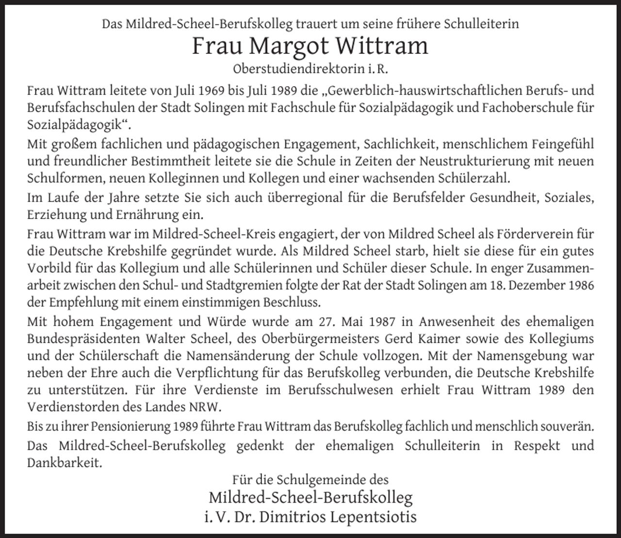 <p>Das Mildred-Scheel-Berufskolleg trauert um seine frühere Schulleiterin</p>
<p>Frau Margot Wittram<br />Oberstudiendirektorin i. R.</p>
<p>Frau Wittram leitete von Juli 1969 bis Juli 1989 die „Gewerblich-hauswirtschaftlichen Berufs- und<br />Berufsfachschulen der Stadt Solingen mit Fachschule für Sozialpädagogik und Fachoberschule für<br />Sozialpädagogik“.<br />Mit großem fachlichen und pädagogischen Engagement, Sachlichkeit, menschlichem Feingefühl<br />und freundlicher Bestimmtheit leitete sie die Schule in Zeiten der Neustrukturierung mit neuen<br />Schulformen, neuen Kolleginnen und Kollegen und einer wachsenden Schülerzahl.<br />Im Laufe der Jahre setzte Sie sich auch überregional für die Berufsfelder Gesundheit, Soziales,<br />Erziehung und Ernährung ein.<br />Frau Wittram war im Mildred-Scheel-Kreis engagiert, der von Mildred Scheel als Förderverein für<br />die Deutsche Krebshilfe gegründet wurde. Als Mildred Scheel starb, hielt sie diese für ein gutes<br />Vorbild für das Kollegium und alle Schülerinnen und Schüler dieser Schule. In enger Zusammenarbeit zwischen den Schul- und Stadtgremien folgte der Rat der Stadt Solingen am 18. Dezember 1986<br />der Empfehlung mit einem einstimmigen Beschluss.<br />Mit hohem Engagement und Würde wurde am 27. Mai 1987 in Anwesenheit des ehemaligen<br />Bundespräsidenten Walter Scheel, des Oberbürgermeisters Gerd Kaimer sowie des Kollegiums<br />und der Schülerschaft die Namensänderung der Schule vollzogen. Mit der Namensgebung war<br />neben der Ehre auch die Verpﬂichtung für das Berufskolleg verbunden, die Deutsche Krebshilfe<br />zu unterstützen. Für ihre Verdienste im Berufsschulwesen erhielt Frau Wittram 1989 den<br />Verdienstorden des Landes NRW.<br />Bis zu ihrer Pensionierung 1989 führte Frau Wittram das Berufskolleg fachlich und menschlich souverän.<br />Das Mildred-Scheel-Berufskolleg gedenkt der ehemaligen Schulleiterin in Respekt und<br />Dankbarkeit.<br />Für die Schulgemeinde des</p>
<p>Mildred-Scheel-Berufskolleg<br />i. V. Dr. Dimitrios Lepentsiotis</p>