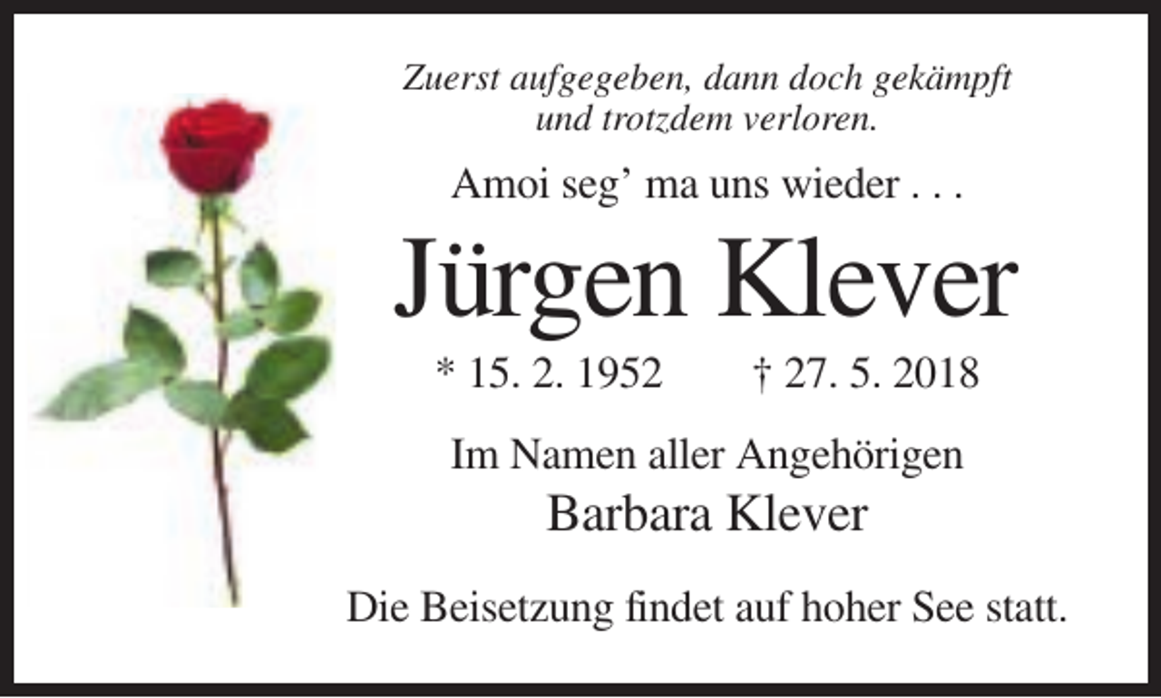 <p>Zuerst aufgegeben, dann doch gekämpft<br />und trotzdem verloren.</p><p>Amoi seg’ ma uns wieder . . .</p><p>Jürgen Klever<br />* 15. 2. 1952</p><p>† 27. 5. 2018</p><p>Im Namen aller Angehörigen</p><p>Barbara Klever<br />Die Beisetzung findet auf hoher See statt.</p>